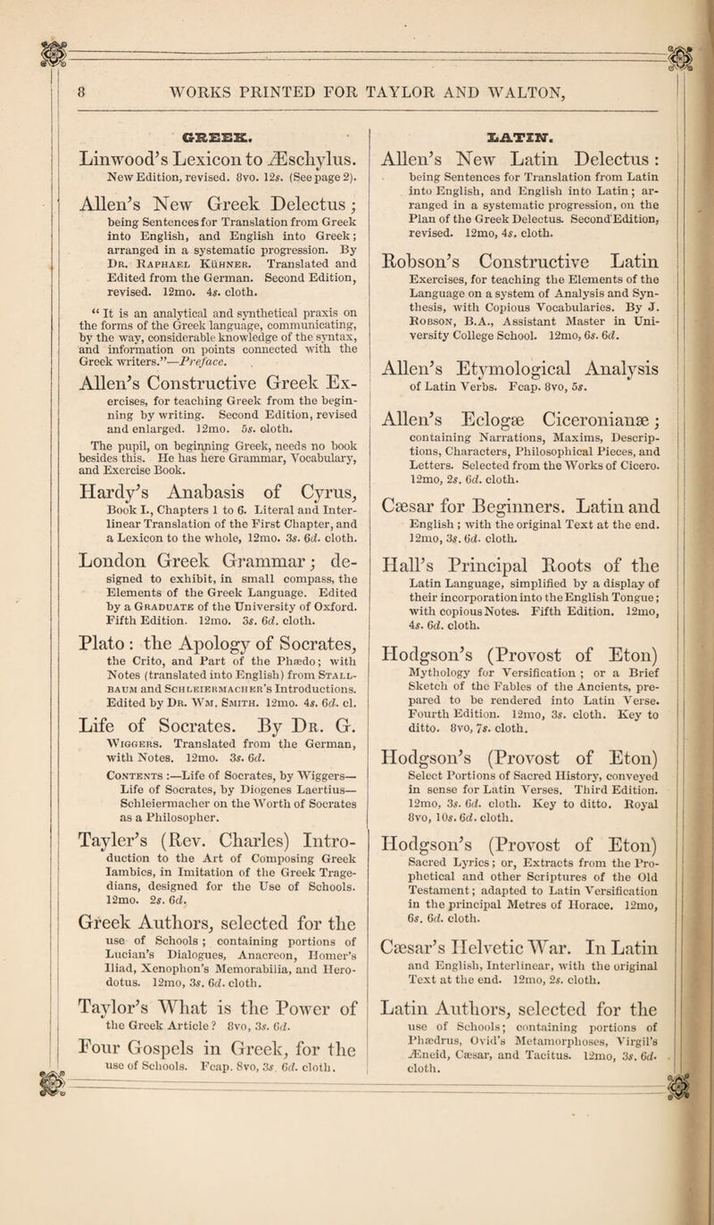 g-reek. Linwood’s Lexicon to YEschylus. New Edition, revised. 8vo. 12s. (See page 2). Allen’s New Greek Delectus; being Sentences for Translation from Greek into English, and English into Greek; arranged in a systematic progression. By Dr. Raphael Kuhner. Translated and Edited from the German. Second Edition, revised. 12mo. 4s. cloth. “It is an analytical and synthetical praxis on the forms of the Greek language, communicating, by the way, considerable knowledge of the syntax, and information on points connected with the Greek writers.”—Preface. Allen’s Constructive Greek Ex¬ ercises, for teaching Greek from the begin¬ ning by writing. Second Edition, revised and enlarged. 12mo. 5s. cloth. The pupil, on beginning Greek, needs no book besides this. He has here Grammar, Vocabulary, and Exercise Book. Hardy’s Anabasis of Cyrus, Book I., Chapters 1 to 6. Literal and Inter¬ linear Translation of the First Chapter, and a Lexicon to the whole, 12mo. 3s. Gd. cloth. London Greek Grammar; de¬ signed to exhibit, in small compass, the Elements of the Greek Language. Edited by a Graduate of the University of Oxford. Fifth Edition. 12mo. 3s. 6d. cloth. Plato : tbe Apology of Socrates, the Crito, and Part of the Phsedo; with Notes (translated into English) from Stall- baum and Schleiermacher’s Introductions. Edited by Dr. Wm, Smith. 12mo. 4s. 6cL cl. Life of Socrates. By Dr. G. Wiggers. Translated from the German, with Notes. 12mo. 3s. Gd. Contents :—Life of Socrates, by Wiggers— Life of Socrates, by Diogenes Laertius— Sclileiermacher on the Worth of Socrates as a Philosopher. Tayler’s (Rev. Charles) Intro¬ duction to the Art of Composing Greek Iambics, in Imitation of the Greek Trage¬ dians, designed for the Use of Schools. 12mo. 2s. 6d. Greek Authors, selected for the use of Schools ; containing portions of Lucian’s Dialogues, Anacreon, Homer’s Iliad, Xenophon’s Memorabilia, and Hero¬ dotus. 12mo, 3s. 6d. cloth. Taylor’s What is the Power of the Greek Article ? 8vo, 3s. 6d. Pour Gospels in Greek, for the use of Schools. Fcap. 8vo, 3s. Gd. cloth. ItiLTIW. Allen’s New Latin Delectus: being Sentences for Translation from Latin into English, and English into Latin; ar¬ ranged in a systematic progression, on the Plan of the Greek Delectus. Second'Edition, revised. 12mo, 4s. cloth. Robson’s Constructive Latin Exercises, for teaching the Elements of the Language on a system of Analysis and Syn¬ thesis, with Copious Vocabularies. By J. Robson, B.A., Assistant Master in Uni¬ versity College School. 12mo, 6s. Gd. Allen’s Etymological Analysis of Latin Verbs. Fcap. 8vo, 5s. Allen’s Eclogae Ciceronianae; containing Narrations, Maxims, Descrip¬ tions, Characters, Philosophical Pieces, and Letters. Selected from the Works of Cicero. 12mo, 2s. Gd. cloth. Caesar for Beginners. Latin and English ; with the original Text at the end. 12mo, 3s. Gd. cloth. Hall’s Principal Roots of the Latin Language, simplified by a display of their incorporation into the English Tongue; with copious Notes. Fifth Edition. 12mo, 4s. 6ct. cloth. Hodgson’s (Provost of Eton) Mythology for Versification ; or a Brief Sketch of the Fables of the Ancients, pre¬ pared to be rendered into Latin Verse. Fourth Edition. 12mo, 3s. cloth. Key to ditto. 8vo, 7s. cloth. Hodgson’s (Provost of Eton) Select Portions of Sacred History, conveyed in sense for Latin Verses. Third Edition. 12mo, 3s. Gd. cloth. Key to ditto. Royal 8vo, 10s. 6<f. cloth. Hodgson’s (Provost of Eton) Sacred Lyrics; or, Extracts from the Pro¬ phetical and other Scriptures of the Old Testament; adapted to Latin Versification in the principal Metres of Horace. 12mo, 6s. 6d. cloth. Caesar’s Helvetic War. In Latin and English, Interlinear, with the original Text at the end. 12mo, 2s. cloth. Latin Authors, selected for tbe use of Schools; containing portions of Phsedrus, Ovid’s Metamorphoses, Virgil’s fiEneid, Cassar, and Tacitus. 12mo, 3s. 6d• cloth.