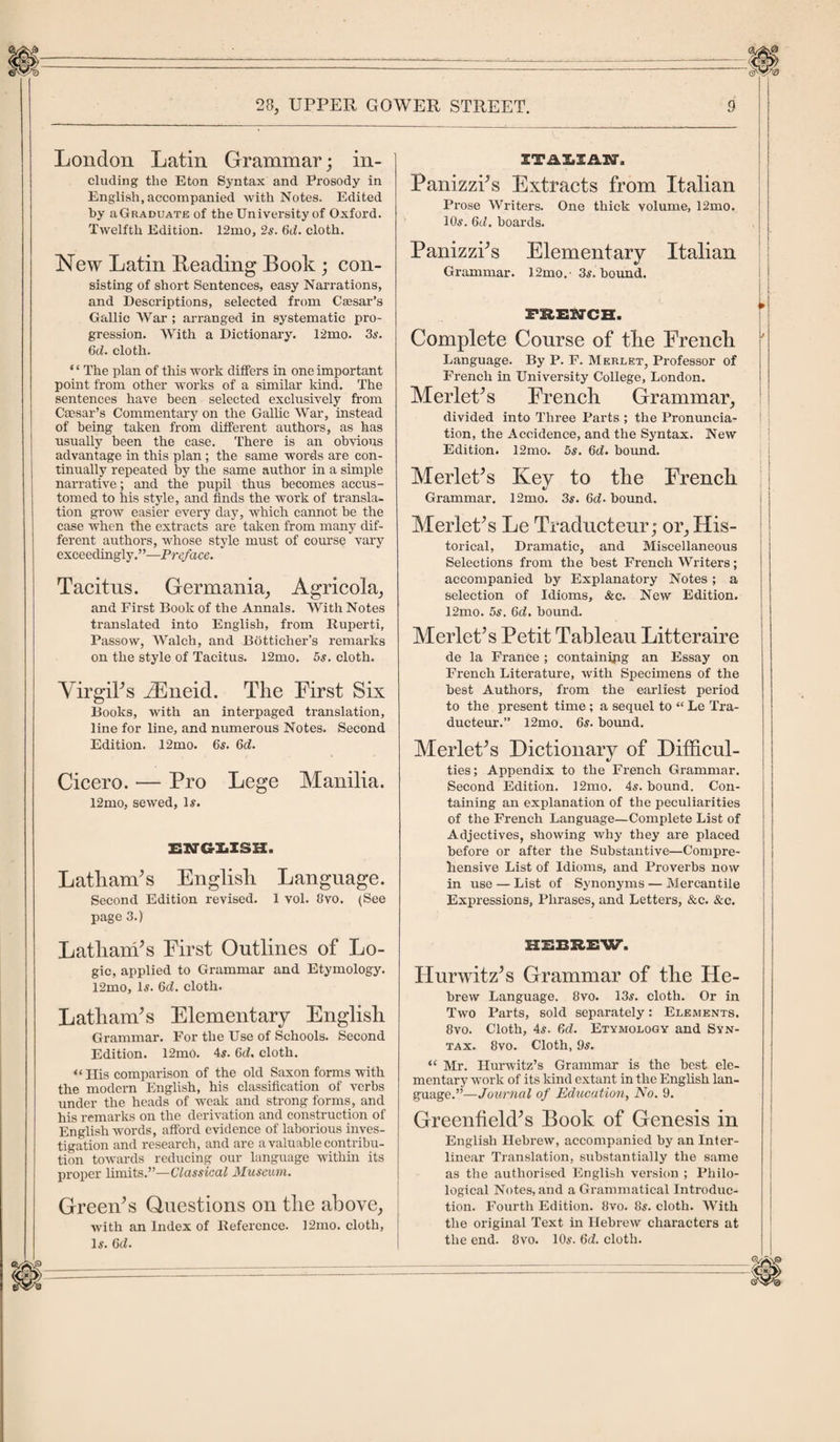 London Latin Grammar; in¬ cluding the Eton Syntax and Prosody in English, accompanied with Notes. Edited by aGRADUATE of the University of Oxford. Twelfth Edition. 12mo, 2s. 6d. cloth. New Latin Heading Book ; con¬ sisting of short Sentences, easy Narrations, and Descriptions, selected from Caesar’s Gallic War ; arranged in systematic pro¬ gression. With a Dictionary. 12mo. 3s. 6d. cloth. * ‘ The plan of this work differs in one important point from other works of a similar kind. The sentences have been selected exclusively from Caesar’s Commentary on the Gallic War, instead of being taken from different authors, as has nsually been the case. There is an obvious advantage in this plan; the same words are con¬ tinually repeated by the same author in a simple narrative; and the pupil thus becomes accus¬ tomed to his style, and finds the work of transla¬ tion grow easier every day, which cannot be the case when the extracts are taken from many dif¬ ferent authors, whose style must of course vary exceedingly,”—Preface. Tacitus. Germania, Agricola, and First Book of the Annals. With Notes translated into English, from Ruperti, Passow, Walch, and Botticher’s remarks on the style of Tacitus. 12mo. 5s. cloth. Virgil's iEneid. The First Six Books, with an interpaged translation, line for line, and numerous Notes. Second Edition. 12mo. 6s. 6d. Cicero. — Pro Lege Manilia. 12mo, sewed, 1#. ENGLISH. Latham's English Language. Second Edition revised. 1 vol. 8vo. (See page 3.) Latham's First Outlines of Lo¬ gic, applied to Grammar and Etymology. 12mo, Is. 6cL cloth. Latham's Elementary English Grammar. For the Use of Schools. Second Edition. 12m0. 4s. 6cf. cloth. “His comparison of the old Saxon forms with the modern English, his classification of verbs under the heads of weak and strong forms, and his remarks on the derivation and construction of English words, afford evidence of laborious inves¬ tigation and research, and are a valuable contribu¬ tion towards reducing our language within its proper limits.”—Classical Museum. Green's Questions on the above, with an Index of Reference. 12mo. cloth, Is. 6d. ITALIAN, Panizzi's Extracts from Italian Prose Writers. One thick volume, 12mo. 10s. 6th boards. Panizzi's Elementary Italian Grammar. 12mo. 3s. bound. FRENCH. Complete Course of the French Language. By P. F. Merlet, Professor of French in University College, London. Merlet's French Grammar, divided into Three Parts ; the Pronuncia¬ tion, the Accidence, and the Syntax. New Edition. 12mo. 5s. 6d. bound. Merlet's Key to the French Grammar. 12mo. 3s. 6d- bound. Merlet's Le Traducteur; or. His¬ torical, Dramatic, and Miscellaneous Selections from the best French Writers; accompanied by Explanatory Notes ; a selection of Idioms, &amp;c. New Edition. 12mo. 5s. 6d. bound. Merlet's Petit Tableau Litteraire de la France; containing an Essay on French Literature, with Specimens of the best Authors, from the earliest period to the present time ; a sequel to “ Le Tra¬ ducteur.” 12mo. 6s. bound. Merlet's Dictionary of Difficul¬ ties ; Appendix to the French Grammar. Second Edition. 12mo. 4s. bound. Con¬ taining an explanation of the peculiarities of the French Language—Complete List of Adjectives, showing why they are placed before or after the Substantive—Compre¬ hensive List of Idioms, and Proverbs now in use — List of Synonyms — Mercantile Expressions, Phrases, and Letters, &amp;c. &amp;c. HEBREW. Hurwitz's Grammar of the He¬ brew Language. 8vo. 13s. cloth. Or in Two Parts, sold separately: Elements. 8vo. Cloth, 4s. 6d. Etymology and Syn¬ tax. 8vo. Cloth, 9s. “ Mr. Hurwitz’s Grammar is the best ele¬ mentary work of its kind extant in the English lan¬ guage.”—Journal of Education, No. 9. Greenfield's Book of Genesis in English Hebrew, accompanied by an Inter¬ linear Translation, substantially the same as the authorised English version ; Philo¬ logical Notes, and a Grammatical Introduc¬ tion. Fourth Edition. 8vo. 8s. cloth. With the original Text in Hebrew characters at the end. 8vo. 10s. 6&lt;L cloth.