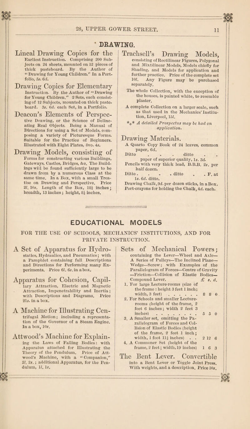 4 DRAWING. Lineal Drawing Copies for tlie Earliest Instruction. Comprising 200 Sub¬ jects on 24 sheets, mounted on 12 pieces of thick pasteboard. By the Author of “ Drawing for Young Children.” In a Port¬ folio, 5s. 6d. Drawing Copies for Elementary Instruction. By the Author of “ Drawing for Young Children.” 2 Sets, each consist¬ ing of 12 Subjects, mounted on thick paste¬ board. 3s. 6d. each Set, in a Portfolio. DeacoiPs Elements of Perspec¬ tive Drawing, or the Science of Deline¬ ating Real Objects. Being a Manual of Directions for using a Set of Models, com¬ posing a variety of Picturesque Forms. Suitable for the Practice of Beginners. Illustrated with Eight Plates, 8vo. 4s. Drawing Models, consisting of Forms for constructing various Buildings, Gateways, Castles, Bridges, &amp;c. The Build¬ ings will be found sufficiently large to be drawn from by a numerous Class at the same time. In a Box, with a small Trea¬ tise on Drawing and Perspective. Price 21. 10s. Length of the Box, 18^ inches ; breadth, 13 inches ; height, 8£ inches. TrachselFs Drawing Models, consisting of Rectilinear Figures, Polygonal and Mixtilinear Models, Models chiefly for Shading, and Models for application and further practice. Price of the complete set. 10L Any Figure may be purchased separately. The whole Collection, with the exception of the houses, is painted white, to resemble plaster. A complete Collection on a larger scale, such as that used in the Mechanics’ Institu¬ tion, Liverpool, 15Z. A detailed Prospectus may be had on application. Drawing Materials. A Quarto Copy Book of 24 leaves, common paper, 6d. Ditto . . . ditto paper of superior quality, 1#. 3d. Pencils with very thick lead, B.B.B. 2s. per half dozen. Ditto .... ditto . . F. at Is. 6&lt;t. ditto. Drawing Chalk, 9d. per dozen sticks, in a Box. Port-crayons for holding the Chalk, Ad. each. EDUCATIONAL MODELS FOR THE USE OF SCHOOLS, MECHANICS’ INSTITUTIONS, AND FOR PRIVATE INSTRUCTION. A Set of Apparatus for Hydro¬ statics, Hydraulics, and Pneumatics; with a Pamphlet containing full Descriptions and Directions for Performing many Ex¬ periments. Price 61. 6s. in a box. Apparatus for Cohesion, Capil¬ lary Attraction, Electric and Magnetic Attraction, Impenetrability and Inertia ; with Descriptions and Diagrams. Price 21s. in a box. A Machine for Illustrating Cen¬ trifugal Motion; including a representa¬ tion of the Governor of a Steam Engine. In a box, 10s. Attwood^s Machine for Explain¬ ing the Laws of Falling Bodies: with Apparatus attached for Illustrating the Theory of the Pendulum. Price of Att- wood's Machine, with a “ Companion,” 21. 2s. ; additional Apparatus, for the Pen¬ dulum, U. 1.?. Sets of Mechanical Powers; containing the Lever—Wheel and Axle— A Series of Pulleys—The Inclined Plane—. Wedge—Screw; with Examples of the Parallelogram of Forces—Centre of Gravity —Friction—Collision of Elastic Bodies— Compound Lever. £ s. d. 1. For large Lecture-rooms (size of the frame : height 3 feet 1 inch; width, 3 feet).8 8 0 2. For Schools and smaller Lecture- rooms (height of the frame, 2 feet 6 inches; width 2 feet 3 inches) .5 5 0 3. A Smaller set, omitting the Pa¬ rallelogram of Forces and Col¬ lision of Elastic Bodies (height of the frame, 2 feet 1 inch • width, 1 foot 11J inches) . . 2 12 6 4. A Commoner Set (height of the frame, 2 feet; width, 19 inches) 16 3 The Bent Lever. Convertible into a Bent Lever or Toggle Joint Press. With weights, and a description. Price 10s.