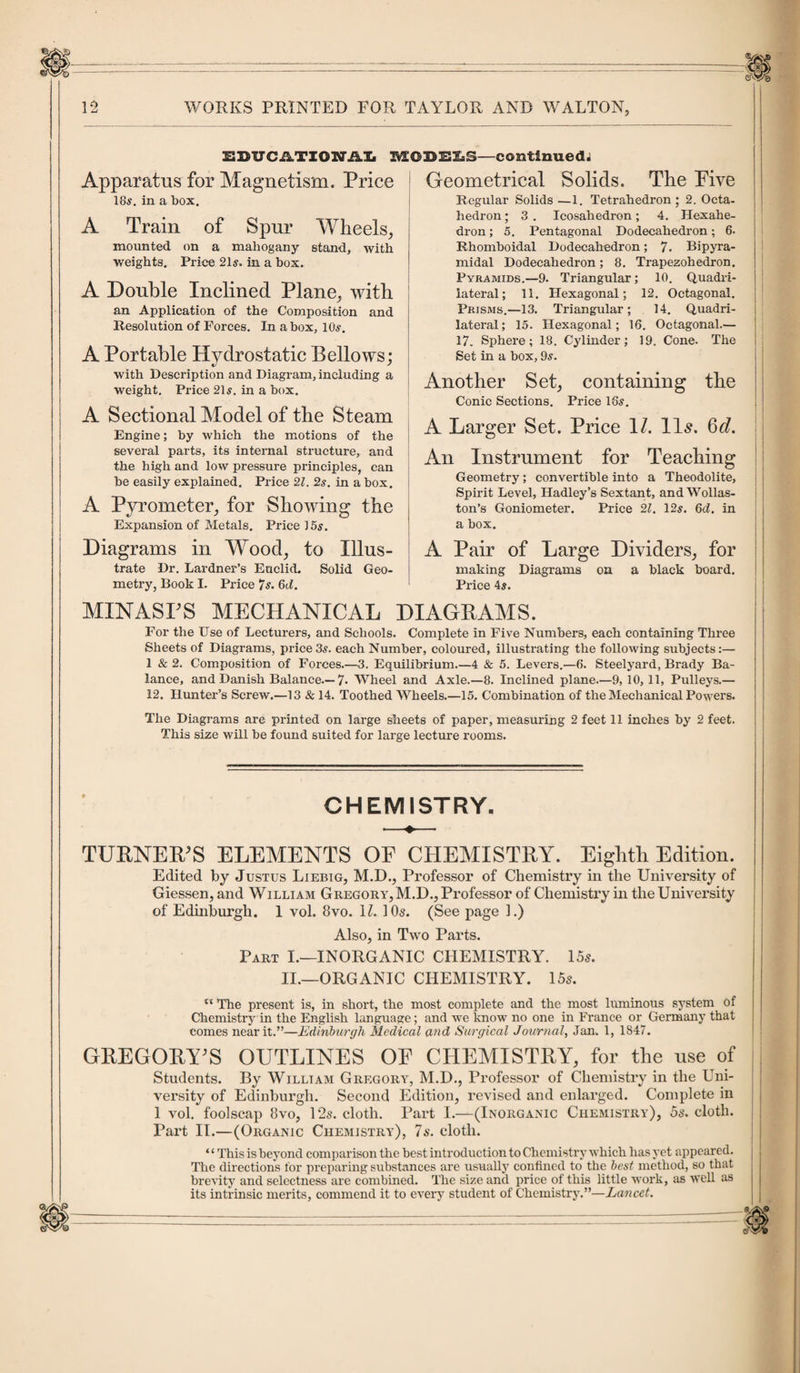 EDUCA.TXON’.A.IL MODELS—continuedi Apparatus for Magnetism. Price 18s. in a box. Geometrical Solids. The Five A Train of Spur Wheels, mounted on a mahogany stand, with weights. Price 21s. in a box. A Double Inclined Plane, with an Application of the Composition and Resolution of Forces. In a box, 10s. A Portable Hydrostatic Bellows; with Description and Diagram, including a weight. Price 21s. in a box. A Sectional Model of the Steam Engine; by which the motions of the several parts, its internal structure, and the high and low pressure principles, can be easily explained. Price 2Z. 2s. in a box. A Pyrometer, for Showing the Expansion of Metals. Price 15s. Diagrams in Wood, to Illus¬ trate Dr. Lardner’s Euclid. Solid Geo¬ metry, Book I. Price 7s. 6tf. Regular Solids —1. Tetrahedron ; 2. Octa¬ hedron ; 3 . Icosahedron; 4. Hexahe¬ dron ; 5. Pentagonal Dodecahedron; 6. Rhomboidal Dodecahedron; 7. Bipyra- midal Dodecahedron; 8. Trapezohedron. Pyramids.—9. Triangular ; 10. Quadri¬ lateral; 11. Hexagonal; 12. Octagonal. Prisms.—13. Triangular; 14. Quadri¬ lateral; 15. Hexagonal; 16. Octagonal.— 17. Sphere; 18. Cylinder; 19. Cone. The Set in a box, 9s. Another Set, containing the Conic Sections. Price 18s. A Larger Set. Price 1/. lls. 6e?. An Instrument for Teaching Geometry; convertible into a Theodolite, Spirit Level, Hadley’s Sextant, and Wollas¬ ton’s Goniometer. Price 21. 12s. 6d. in a box. A Pair of Large Dividers, for making Diagrams on a black board. Price 4s. MINASFS MECHANICAL DIAGRAMS. For the Use of Lecturers, and Schools. Complete in Five Numbers, each containing Three Sheets of Diagrams, price3s. each Number, coloured, illustrating the following subjects:— 1 &amp; 2. Composition of Forces.—3. Equilibrium.—4 &amp; 5. Levers.—(5. Steelyard, Brady Ba¬ lance, and Danish Balance.—7* Wheel and Axle.—8. Inclined plane.—9, 10, 11, Pulleys.— 12. Hunter’s Screw.—13 &amp; 14. Toothed Wheels.—15. Combination of the Mechanical Powers. The Diagrams are printed on large sheets of paper, measuring 2 feet 11 inches by 2 feet. This size will be found suited for large lecture rooms. CHEMISTRY. TURNER/S ELEMENTS OF CHEMISTRY. Eighth Edition. Edited by Justus Liebig, M.D., Professor of Chemistry in the University of Giessen, and William Gregory, M.D., Professor of Chemistry in the University of Edinburgh. 1 vol. 8vo. U. 10s. (See page 1.) Also, in Two Parts. Part I.—INORGANIC CHEMISTRY. 15s. II.—ORGANIC CHEMISTRY. 15s.  The present is, in short, the most complete and the most luminous system of Chemistry in the English language; and we know no one in France or Germany that comes near it.”—Edinburgh Medical and Surgical Journal, Jan. 1, 1847. GREGORY’S OUTLINES OE CHEMISTRY, for the use of Students. By William Gregory, M.D., Professor of Chemistry in the Uni¬ versity of Edinburgh. Second Edition, revised and enlarged. Complete in 1 vol. foolscap 8vo, 12s. cloth. Part I.—(Inorganic Chemistry), 5s. cloth. Part II.—(Organic Chemistry), 7s. cloth. ‘ ‘ This is beyond comparison the best introduction to Chemistry which has yet appeared. The directions for preparing substances are usually confined to the best method, so that brevity and selectness are combined. The size and price of this little work, as well as its intrinsic merits, commend it to every student of Chemistry.”—Lancet.