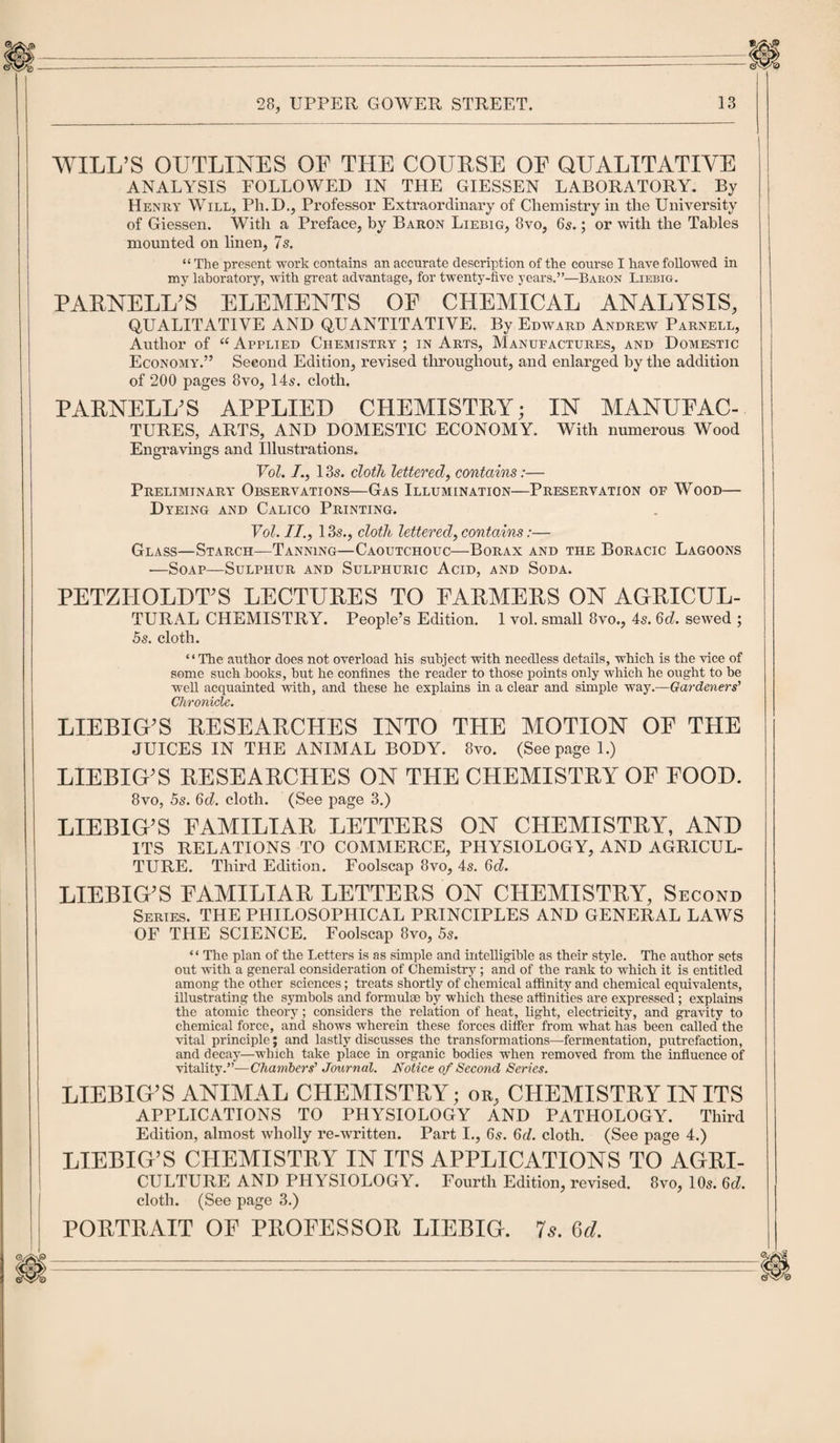 WILL’S OUTLINES OF THE COURSE OF QUALITATIVE ANALYSIS FOLLOWED IN THE GIESSEN LABORATORY. By Henry Will, Ph.D., Professor Extraordinary of Chemistry in the University of Giessen. With a Preface, by Baron Liebig, 8vo, 65.; or with the Tables mounted on linen, 7s. “ The present work contains an accurate description of the course I have followed in my laboratory, with great advantage, for twenty-five years.”—Baron Liebig. PARNELL’S ELEMENTS OP CHEMICAL ANALYSIS, QUALITATIVE AND QUANTITATIVE. By Edward Andrew Parnell, Author of “ Applied Chemistry ; in Arts, Manufactures, and Domestic Economy.” Second Edition, revised throughout, and enlarged by the addition of 200 pages 8vo, 14s. cloth. PARNELL’S APPLIED CHEMISTRY; IN MANUFAC¬ TURES, ARTS, AND DOMESTIC ECONOMY. With numerous Wood Engravings and Illustrations. Vol. /., 13s. cloth lettered, contains:— Preliminary Observations—Gas Illumination—Preservation of Wood— Dyeing and Calico Printing. Vol. II., 13s., cloth lettered, contains:— Glass—Starch—Tanning—Caoutchouc—Borax and the Boracic Lagoons —Soap—Sulphur and Sulphuric Acid, and Soda. PETZI-IOLDT’S LECTURES TO FARMERS ON AGRICUL- TURAL CHEMISTRY. People’s Edition. 1 vol. small 8vo., 4s. 6d. sewed ; 5s. cloth. “The author does not overload his subject with needless details, which is the vice of some such books, but he confines the reader to those points only which he ought to be well acquainted with, and these he explains in a clear and simple way.—Gardeners’ Chronicle. LIEBIG’S RESEARCHES INTO THE MOTION OF THE JUICES IN THE ANIMAL BODY. 8vo. (Seepage 1.) LIEBIG’S RESEARCHES ON THE CHEMISTRY OF FOOD. 8vo, 5s. 6d. cloth. (See page 3.) LIEBIG’S FAMILIAR LETTERS ON CHEMISTRY, AND ITS RELATIONS TO COMMERCE, PHYSIOLOGY, AND AGRICUL- TURE. Third Edition. Foolscap 8vo, 4s. 6d. LIEBIG’S FAMILIAL LETTERS ON CHEMISTRY, Second Series. THE PHILOSOPHICAL PRINCIPLES AND GENERAL LAWS OF THE SCIENCE. Foolscap 8vo, 5s. “ The plan of the Letters is as simple and intelligible as their style. The author sets out with a general consideration of Chemistry ; and of the rank to which it is entitled among the other sciences; treats shortly of chemical affinity and chemical equivalents, illustrating the symbols and formulse by which these affinities are expressed; explains the atomic theory; considers the relation of heat, light, electricity, and gravity to chemical force, and shows wherein these forces differ from what has been called the vital principle; and lastly discusses the transformations—fermentation, putrefaction, and decay—which take place in organic bodies when removed from the influence of vitality.”—Chambers’ Journal. Notice of Second Series. LIEBIG’S ANIMAL CHEMISTRY; or, CHEMISTRY IN ITS APPLICATIONS TO PHYSIOLOGY AND PATHOLOGY. Third Edition, almost wholly re-written. Part I., 65. 6d. cloth. (See page 4.) LIEBIG’S CHEMISTRY IN ITS APPLICATIONS TO AGRI- CULTURE AND PHYSIOLOGY. Fourth Edition, revised. 8vo, 10s. 6d. cloth. (See page 3.) PORTRAIT OF PROFESSOR LIEBIG. 7s. 6d.