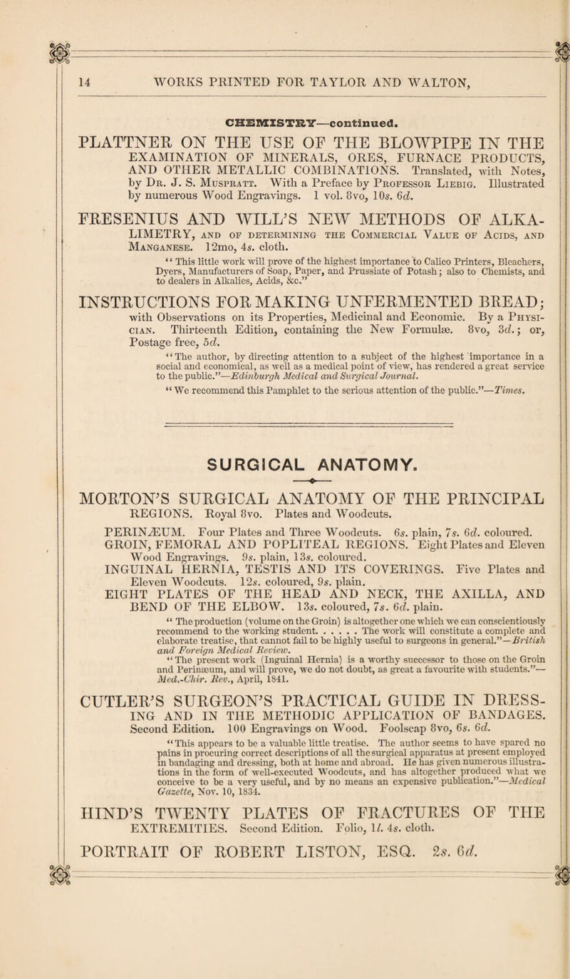 CHEMISTRY—continued. PLATTNER ON THE USE OF THE BLOWPIPE IN THE EXAMINATION OF MINERALS, ORES, FURNACE PRODUCTS, AND OTHER METALLIC COMBINATIONS. Translated, with Notes, by Dr. J. S. Muspratt. With a Preface by Professor Liebig. Illustrated by numerous Wood Engravings. 1 vol. 8vo, 10s. 6d. FRESENIUS AND WILL'S NEW METHODS OF ALKA¬ LIMETRY, AND OF DETERMINING THE COMMERCIAL VALUE OF ACIDS, AND Manganese. 12mo, 4s. cloth. “ This little work will prove of the highest importance to Calico Printers, Bleachers, Dyers, Manufacturers of Soap, Paper, and. Prussiate of Potash; also to Chemists, and to dealers in Alkalies, Acids, &amp;c.” INSTRUCTIONS FOR MAKING UNFERMENTED BREAD; with Observations on its Properties, Medicinal and Economic. By a Physi¬ cian. Thirteenth Edition, containing the New Formulae. 8vo, 3d.; or, Postage free, 5d. “The author, by directing attention to a subject of the highest importance in a social and economical, as well as a medical point of view, has rendered a great service to the public.”—Edinburgh Medical and Surgical Journal. “ We recommend this Pamphlet to the serious attention of the public.”—Times. SURGICAL ANATOMY, MORTON'S SURGICAL ANATOMY OF THE PRINCIPAL REGIONS. Royal 8vo. Plates and Woodcuts. PERIN2EUM. Four Plates and Three Woodcuts. 65. plain, 7s. 6d. coloured. GROIN, FEMORAL AND POPLITEAL REGIONS. Eight Plates and Eleven Wood Engravings. 9s. plain, 13s. coloured. INGUINAL HERNIA, TESTIS AND ITS COVERINGS. Five Plates and Eleven Woodcuts. 12s. coloured, 9s. plain. EIGHT PLATES OF THE HEAD AND NECK, THE AXILLA, AND BEND OF THE ELBOW. 13s. coloured, 7s. 6d. plain. “ The production (volume on the Groin) is altogether one which we can conscientiously recommend to the working student.The work will constitute a complete and elaborate treatise, that cannot fail to he highly useful to surgeons in general.”—British and Foreign Medical Review. “ The present work (Inguinal Hernia) is a worthy successor to those on the Groin and Perinaeum, and will prove, we do not doubt, as great a favourite with students.”— Med.-Chir. Rev., April, 1841. CUTLER’S SURGEON’S PRACTICAL GUIDE IN DRESS¬ ING AND IN THE METHODIC APPLICATION OF BANDAGES. Second Edition. 100 Engravings on Wood. Foolscap 8vo, 6s. 6d. “This appears to he a valuable little treatise. The author seems to have spared no pains in procuring correct descriptions of all the surgical apparatus at present employed in bandaging and dressing, both at home and abroad. He has given numerous illustra¬ tions in the form of well-executed Woodcuts, and has altogether produced what we conceive to be a very useful, and by no means an expensive publication.”—Medical Gazette, Nov. 10, 1834. HIND’S TWENTY PLATES OF FRACTURES OF THE EXTREMITIES. Second Edition. Folio, \l. 4s. cloth. PORTRAIT OF ROBERT LISTON, ESQ. 2.?. 6d.