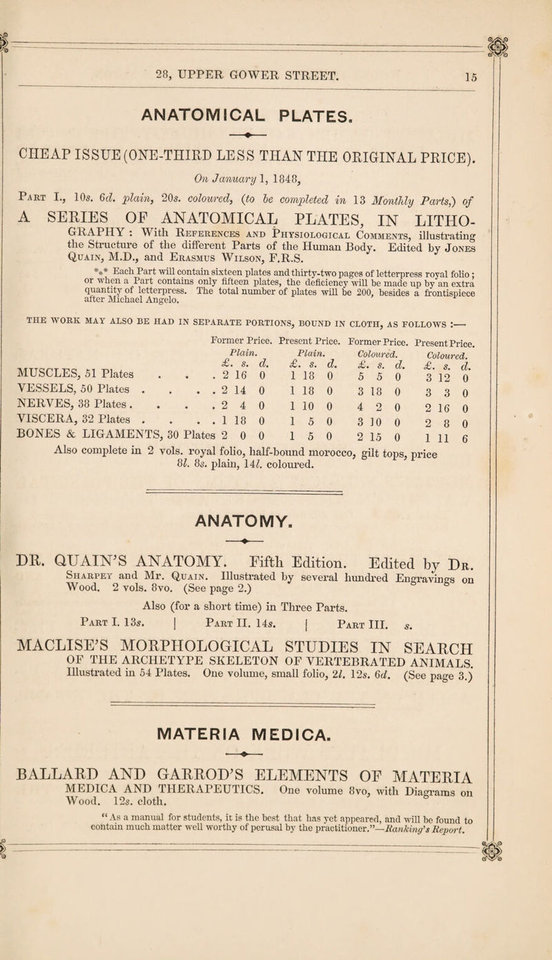 ANATOMICAL PLATES. CHEAP ISSUE (ONE-THIRD LESS THAN THE ORIGINAL PRICE). On January 1, 1848, Part I., 10s. 6d. plain, 20s. coloured, (to he completed in 13 Monthly Parts,) of A SERIES OE ANATOMICAL PLATES, IN LITHO¬ GRAPHY : With References and Physiological Comments, illustrating the Structure of the different Parts of the Human Body. Edited by Jones Quain, M.D., and Erasmus Wilson, F.R.S. *** Eacl1 Pai't will contain sixteen plates and thirty-two pages of letterpress royal folio ; or when a Part contains only fifteen plates, the deficiency will he made up by an extra quantity of letterpress. The total number of plates will be 200, besides a frontispiece after Michael Angelo. THE WORK MAY ALSO BE HAD IN SEPARATE PORTIONS, BOUND IN CLOTH, AS FOLLOWS MUSCLES, 51 Plates VESSELS, 50 Plates NERVES, 38 Plates. VISCERA, 32 Plates Also complete in 2 vols. royal folio, half-bound morocco, gilt tops, price 81. 8s. plain, 14/. coloured. Former Price. Present Price. Former Price. Present Price. Plain. Plain. Coloured. Coloured. £. s. d. £. s. d. £. s. d. £. s. d. . . 2 16 0 1 18 0 5 5 0 3 12 0 . . 2 14 0 1 18 0 3 18 0 3 3 0 .240 1 10 0 4 2 0 2 16 0 . . 1 18 0 1 5 0 3 10 0 2 8 0 Plates 200 1 5 0 2 15 0 1 11 6 ANATOMY. DR. QUAIN’S ANATOMY. Fifth Edition. Edited by Dr. Siiarpe'i and Mr. Q,uain. Illustrated by several hundred Engravings on Wood. 2 vols. 8vo. (See page 2.) Also (for a short time) in Three Parts. Part I. 13s. | Part II. 14s. j Part III. s. MACLISE’S MORPHOLOGICAL STUDIES IN SEARCH OF THE ARCHETYPE SKELETON OF VERTEBRATED ANIMALS. Illustrated in 54 Plates. One volume, small folio, 21. 12s. 6d. (See page 3.) MATERIA MEDICA. BALLARD AND GARROD’S ELEMENTS OE MATERIA MEDICA AND THERAPEUTICS. One volume 8vo, with Diagrams on Wood. 12s. cloth. “Asa manual for students, it is the best that has yet appeared, and will be found to contain much matter well worthy of perusal by the practitioner.”—Banking's Report.