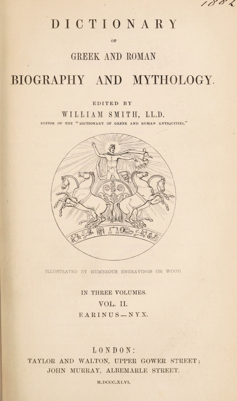 S/T*' DICTIONARY OF GREEK AND ROMAN BIOGRAPHY AND MYTHOLOGY EDITED BY WILLIAM SMITH, LL.D. EDITOR OF THE “ DICTIONARY OF GREEK AND ROMAN ANTIQUITIES.” ILLUSTRATED BY NUMEROUS ENGRAVINGS ON WOOD. IN THREE VOLUMES. VOL. II. EARINUS — NYX. LONDON: TAYLOR AND WALTON, UPPER GOWER STREET; JOHN MURRAY, ALBEMARLE STREET. M.DCCC.X LVI.