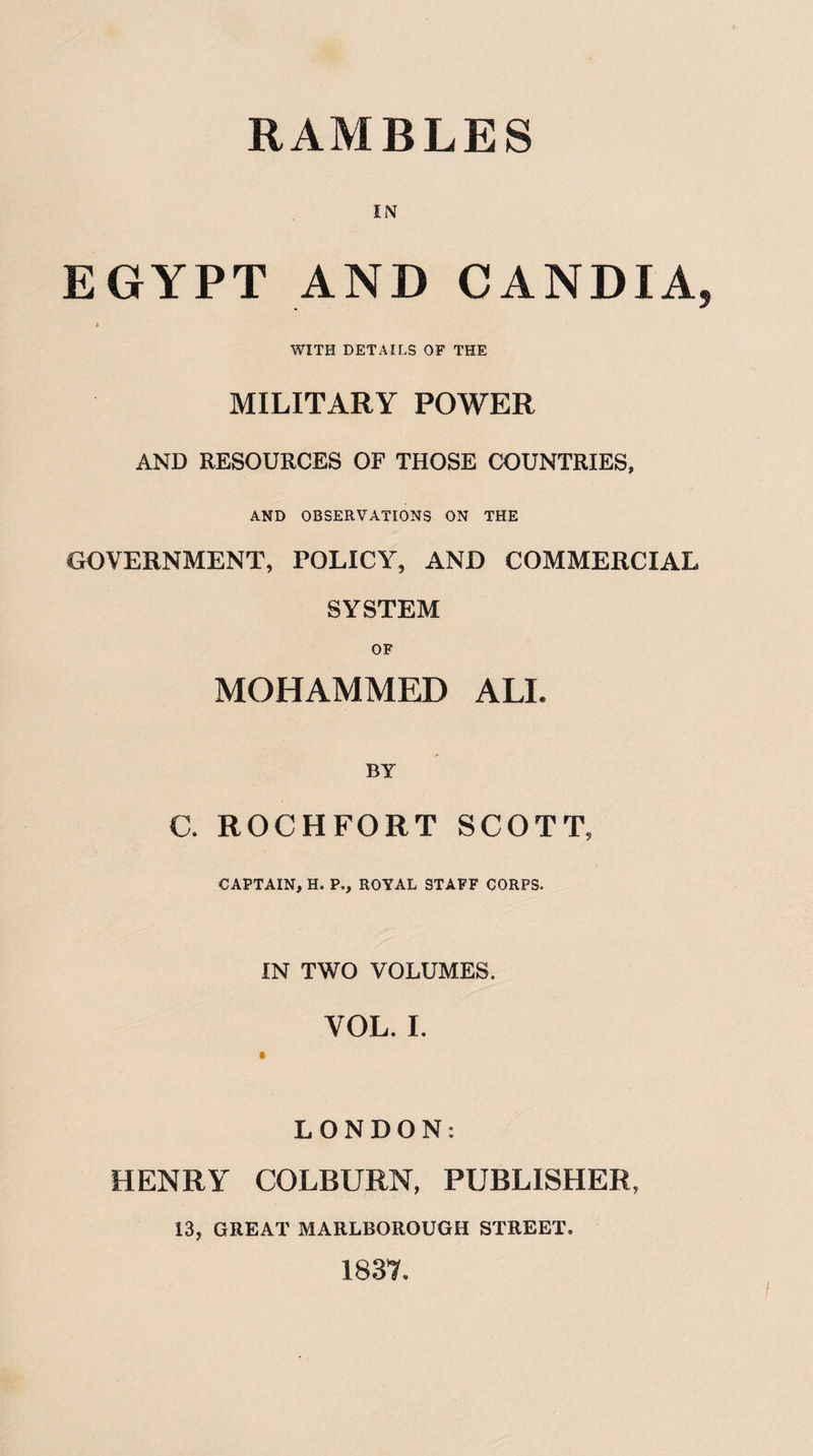 RAMBLES IN EGYPT AND C AND IA i WITH DETAILS OF THE MILITARY POWER AND RESOURCES OF THOSE COUNTRIES, AND OBSERVATIONS ON THE GOVERNMENT, POLICY, AND COMMERCIAL SYSTEM OF MOHAMMED ALL BY C. ROCHFORT SCOTT, CAPTAIN, H. P., ROYAL STAFF CORPS. IN TWO VOLUMES. VOL. I. LONDON: HENRY COLBURN, PUBLISHER, 13, GREAT MARLBOROUGH STREET. 1837.