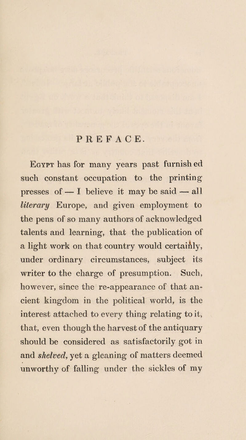 PREFACE. Egypt has for many years past furnish ed such constant occupation to the printing presses of — I believe it may be said — all literary Europe, and given employment to the pens of so many authors of acknowledged talents and learning, that the publication of a light work on that country would certaihly, under ordinary circumstances, subject its writer to the charge of presumption. Such, however, since the re-appearance of that an¬ cient kingdom in the political world, is the interest attached to every thing relating to it, that, even though the harvest of the antiquary should be considered as satisfactorily got in and shelved, yet a gleaning of matters deemed unworthy of falling under the sickles of my