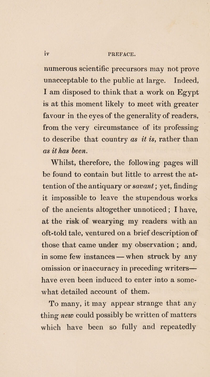 numerous scientific precursors may not prove unacceptable to the public at large. Indeed, I am disposed to think that a work on Egypt is at this moment likely to meet with greater favour in the eyes of the generality of readers, from the very circumstance of its professing to describe that country as it is, rather than as it has been. Whilst, therefore, the following pages will be found to contain but little to arrest the at¬ tention of the antiquary or savant; yet, finding it impossible to leave the stupendous works of the ancients altogether unnoticed; I have, at the risk of wearying my readers with an oft-told tale, ventured on a brief description of those that came under my observation ; and, in some few instances — when struck by any omission or inaccuracy in preceding writers— have even been induced to enter into a some¬ what detailed account of them. To many, it may appear strange that any thing new could possibly be written of matters which have been so fully and repeatedly