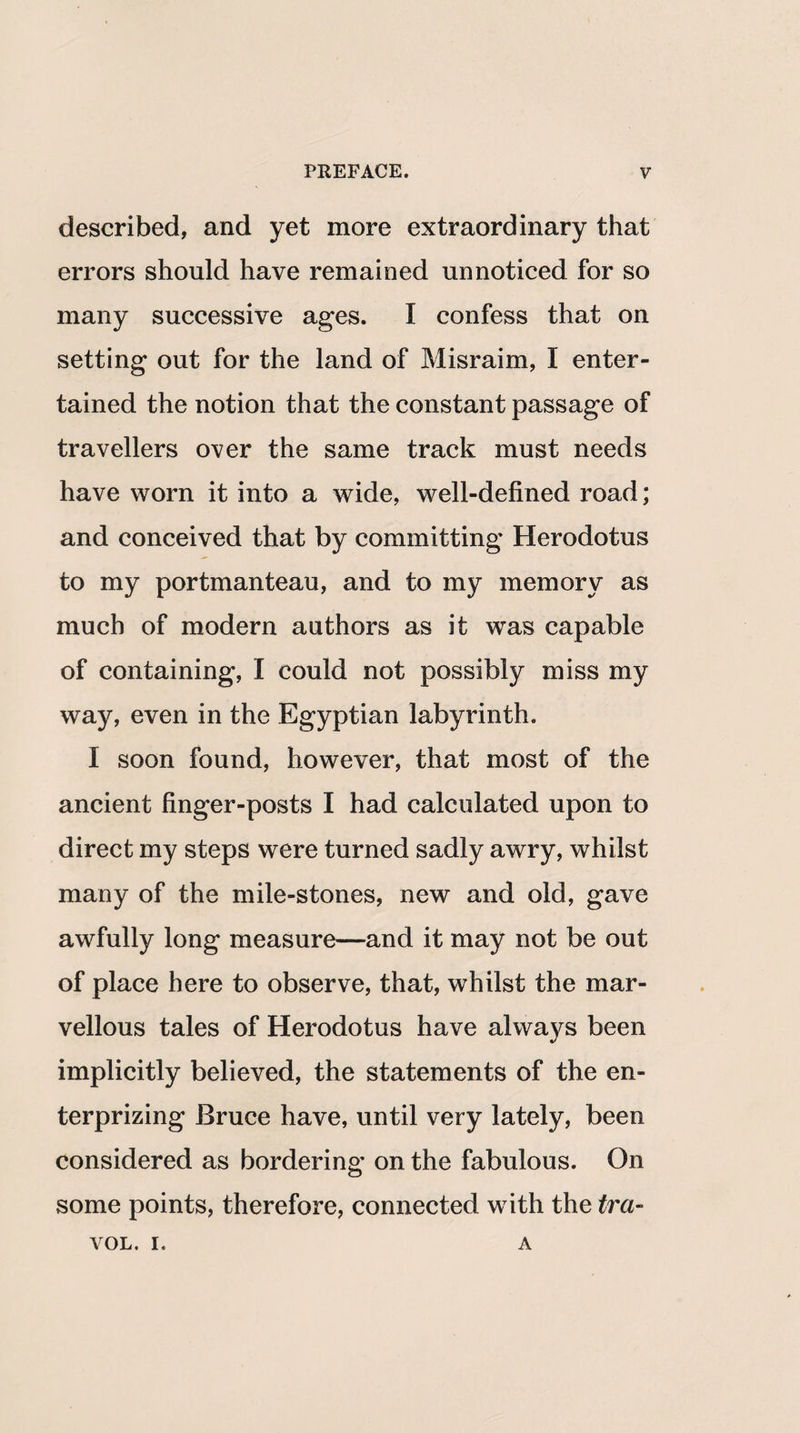 described, and yet more extraordinary that errors should have remained unnoticed for so many successive ages. I confess that on setting out for the land of Misraim, I enter¬ tained the notion that the constant passage of travellers over the same track must needs have worn it into a wide, well-defined road; and conceived that by committing Herodotus to my portmanteau, and to my memory as much of modern authors as it was capable of containing, I could not possibly miss my way, even in the Egyptian labyrinth. I soon found, however, that most of the ancient finger-posts I had calculated upon to direct my steps were turned sadly awry, whilst many of the mile-stones, new and old, gave awfully long measure—and it may not be out of place here to observe, that, whilst the mar¬ vellous tales of Herodotus have always been implicitly believed, the statements of the en- terprizing Bruce have, until very lately, been considered as bordering on the fabulous. On some points, therefore, connected with the tra- VOL. i. A