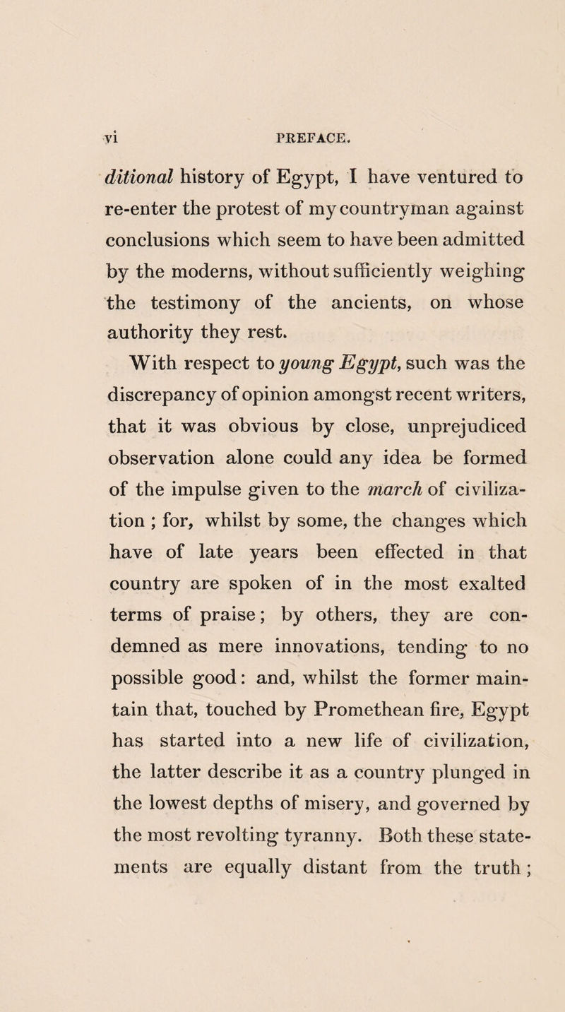 ditional history of Egypt, I have ventured to re-enter the protest of my countryman against conclusions which seem to have been admitted by the moderns, without sufficiently weighing the testimony of the ancients, on whose authority they rest. With respect to young Egypt, such was the discrepancy of opinion amongst recent writers, that it was obvious by close, unprejudiced observation alone could any idea be formed of the impulse given to the march of civiliza¬ tion ; for, whilst by some, the changes which have of late years been effected in that country are spoken of in the most exalted terms of praise; by others, they are con¬ demned as mere innovations, tending to no possible good: and, whilst the former main¬ tain that, touched by Promethean fire, Egypt has started into a new life of civilization, the latter describe it as a country plunged in the lowest depths of misery, and governed by the most revolting tyranny. Both these state¬ ments are equally distant from the truth;