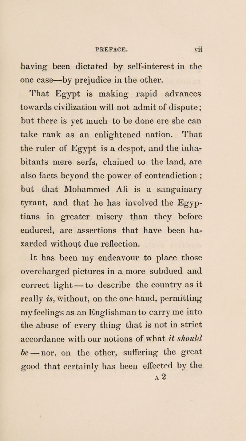 having been dictated by self-interest in the one case—by prejudice in the other. That Egypt is making rapid advances towards civilization will not admit of dispute; but there is yet much to be done ere she can take rank as an enlightened nation. That the ruler of Egypt is a despot, and the inha¬ bitants mere serfs, chained to the land, are also facts beyond the power of contradiction ; but that Mohammed Ali is a sanguinary tyrant, and that he has involved the Egyp¬ tians in greater misery than they before endured, are assertions that have been ha¬ zarded without due reflection. It has been my endeavour to place those overcharged pictures in a more subdued and correct light — to describe the country as it really is, without, on the one hand, permitting my feelings as an Englishman to carry me into the abuse of every thing that is not in strict accordance with our notions of what it should he — nor, on the other, suffering the great good that certainly has been effected by the