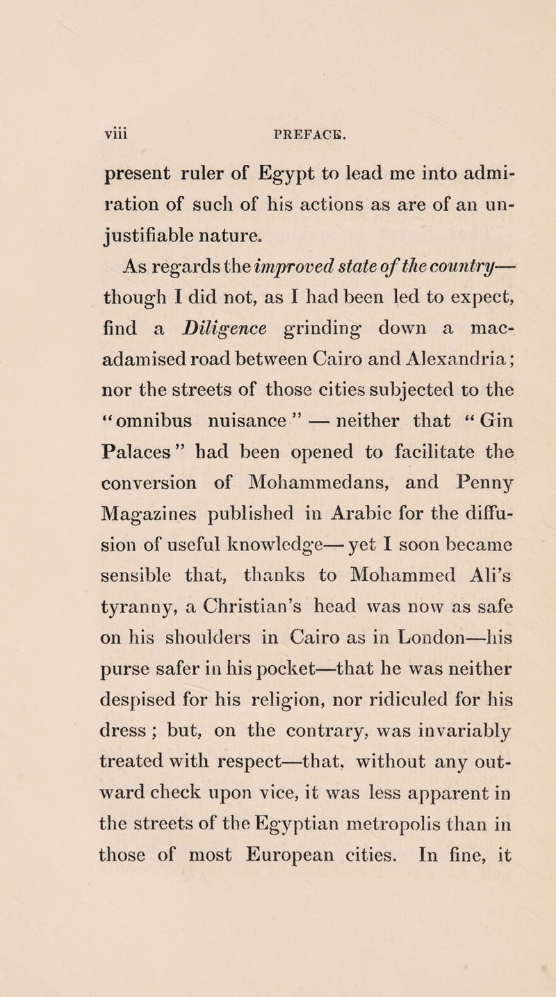 present ruler of Egypt to lead me into admi¬ ration of such of his actions as are of an un¬ justifiable nature. As regards the improved state of the country— though I did not, as I had been led to expect, find a Diligence grinding down a mac¬ adamised road between Cairo and Alexandria; nor the streets of those cities subjected to the 44 omnibus nuisance” — neither that “ Gin Palaces ” had been opened to facilitate the conversion of Mohammedans, and Penny Magazines published in Arabic for the diffu¬ sion of useful knowledge— yet I soon became sensible that, thanks to Mohammed Ali’s tyranny, a Christian’s head was now as safe on his shoulders in Cairo as in London—his purse safer in his pocket—that he was neither despised for his religion, nor ridiculed for his dress ; but, on the contrary, was invariably treated with respect—that, without any out¬ ward check upon vice, it was less apparent in the streets of the Egyptian metropolis than in those of most European cities. In fine, it