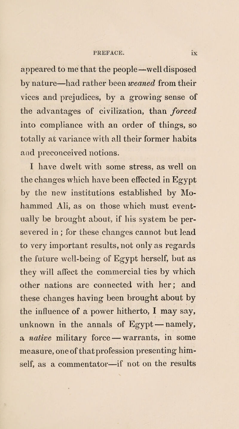 appeared to me that the people—well disposed by nature—had rather been weaned from their vices and prejudices, by a growing sense of the advantages of civilization, than forced into compliance with an order of things, so totally at variance with all their former habits and preconceived notions. I have dwelt with some stress, as well on the changes which have been effected in Egypt by the new institutions established by Mo¬ hammed Ali, as on those which must event¬ ually be brought about, if his system be per¬ severed in ; for these changes cannot but lead to very important results, not only as regards the future well-being of Egypt herself, but as they will affect the commercial ties by which other nations are connected with her; and these changes having been brought about by the influence of a power hitherto, I may say, unknown in the annals of Egypt — namely, a native military force — warrants, in some measure, one of that profession presenting him¬ self, as a commentator—if not on the results