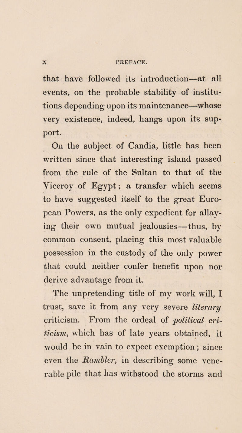 that have followed its introduction—at all events, on the probable stability of institu¬ tions depending upon its maintenance—whose very existence, indeed, hangs upon its sup¬ port. On the subject of Candia, little has been written since that interesting island passed from the rule of the Sultan to that of the Viceroy of Egypt; a transfer which seems to have suggested itself to the great Euro¬ pean Powers, as the only expedient for allay¬ ing their own mutual jealousies—thus, by common consent, placing this most valuable possession in the custody of the only power that could neither confer benefit upon nor derive advantage from it. The unpretending title of my work will, I trust, save it from any very severe literary criticism. From the ordeal of political cri¬ ticism, which has of late years obtained, it would be in vain to expect exemption; since even the Rambler, in describing some vene¬ rable pile that has withstood the storms and