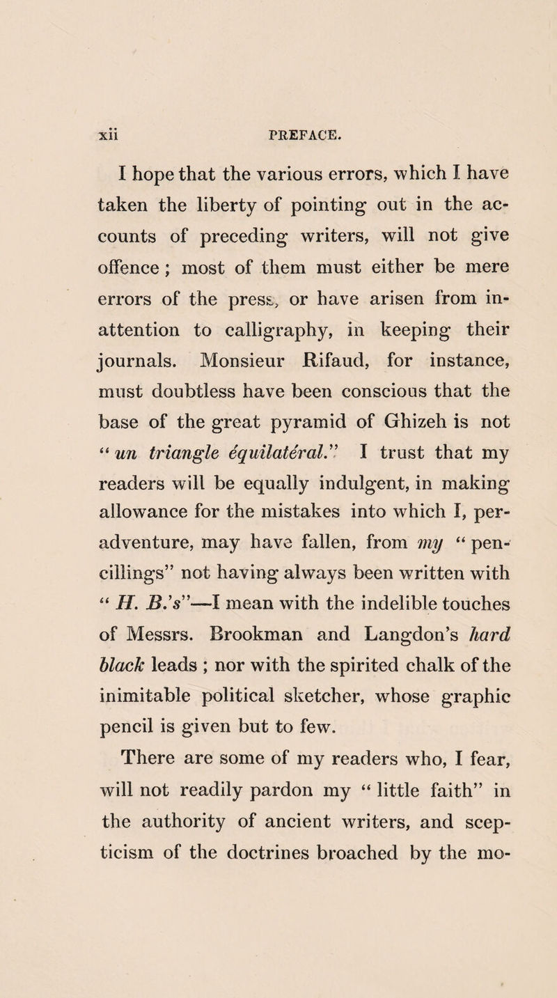 I hope that the various errors, which I have taken the liberty of pointing out in the ac¬ counts of preceding writers, will not give offence ; most of them must either be mere errors of the press, or have arisen from in¬ attention to calligraphy, in keeping their journals. Monsieur Rifaud, for instance, must doubtless have been conscious that the base of the great pyramid of Ghizeh is not 44 un triangle equilateral.” I trust that my readers will be equally indulgent, in making allowance for the mistakes into which f, per- adventure, may have fallen, from my “ pen- ciiiings” not having always been written with 44 H. B.'s”—I mean with the indelible touches of Messrs. Brookman and Langdon’s hard black leads ; nor with the spirited chalk of the inimitable political sketcher, whose graphic pencil is given but to few. There are some of my readers who, I fear, will not readily pardon my 44 little faith” in the authority of ancient writers, and scep¬ ticism of the doctrines broached by the mo-