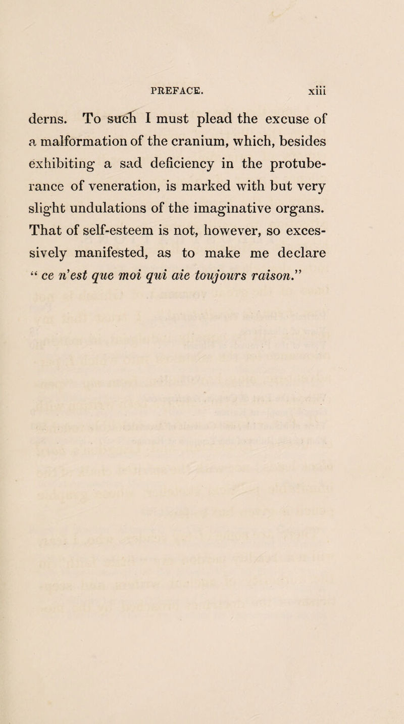 derns. To strch I must plead the excuse of a malformation of the cranium, which, besides exhibiting a sad deficiency in the protube¬ rance of veneration, is marked with but very slight undulations of the imaginative organs. That of self-esteem is not, however, so exces¬ sively manifested, as to make me declare “ ce n'est quo moi qui aie toujours raison