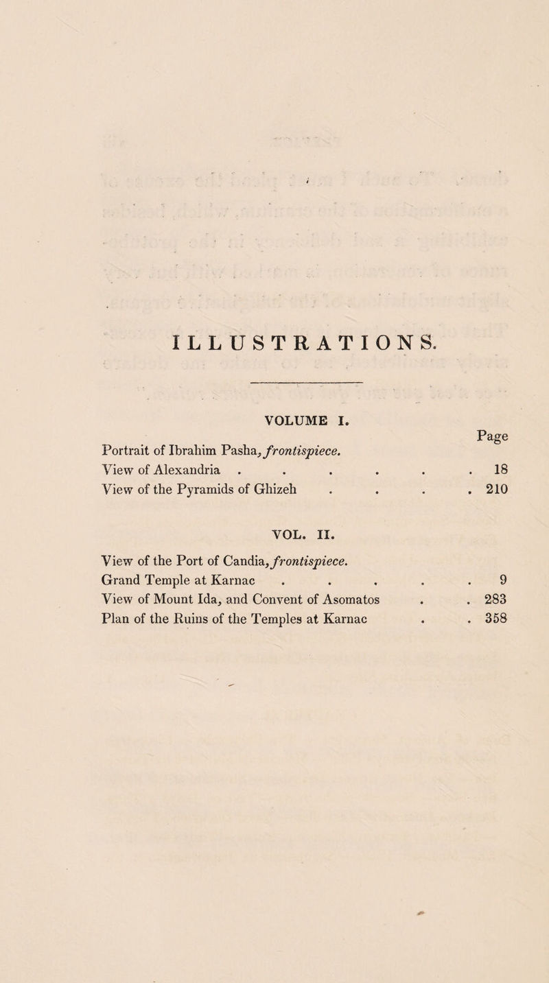 ILLUSTRATIONS. VOLUME I. Page Portrait of Ibrahim Pasha,frontispiece. View of Alexandria . . . . . .18 View of the Pyramids of Ghizeh . . . .210 YOL. II. View of the Port of Candia, frontispiece. Grand Temple at Karnac ..... 9 View of Mount Ida, and Convent of Asomatos . . 283 Plan of the Ruins of the Temples at Karnac . .358