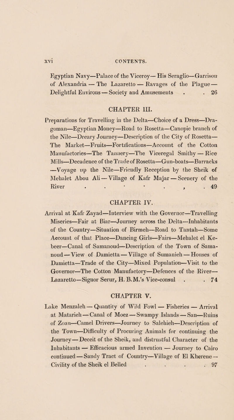 Egyptian Navy—Palace of the Viceroy— His Seraglio—Garrison of Alexandria — The Lazaretto — Ravages of the Plague — Delightful Environs — Society and Amusements . . 26 CHAPTER III. Preparations lor Travelling in the Delta—Choice of a Dress—Dra¬ goman—Egyptian Money—Road to Rosetta—Canopic branch of the Nile—Dreary Journey—Description of the City of Rosetta— The Market—Fruits—Fortifications—Account of the Cotton Manufactories—The Tannery—The Viceregal Smithy — Rice Mills—Decadence of the Trade of Rosetta—Gun-boats—Barracks —Voyage up the Nile—Friendly Reception by the Sheik of Mehalet Abou Ali — Village of Kafr Majar — Scenery of the River . . * * . ? .49 CHAPTER IV. Arrival at Kafr Zayad—Interview with the Governor—Travelling Miseries—Fair at Biar—Journey across the Delta—Inhabitants of the Country—Situation of Birmeh—Road to Tantah—Some Account of that Place—Dancing Girls—Fairs—Mehalet el Ke- beer—Canal of Samanoud—Description of the Town of Saina- noud—View of Damietta — Village of Sumanieh — Houses of Damietta—Trade of the City—Mixed Population—Visit to the Governor—The Cotton Manufactory—Defences of the River— Lazaretto—Signor Serur, H. B.M.’s Vice-consul . . 74 CHAPTER V. Lake Menzaleh— Quantity of Wild Fowl — Fisheries — Arrival at Matarieh — Canal of Moez — Swampy Islands — San—Ruins of Zoan—Camel Drivers—Journey to Salehieh—Description of the Town—Difficulty of Procuring Animals for continuing the Journey—Deceit of the Sheik, and distrustful Character of the Inhabitants — Efficacious armed Invention — Journey to Cairo continued — Sandy Tract of Country—Village of El Kherene — Civility of the Sheik el Belled . . . .97
