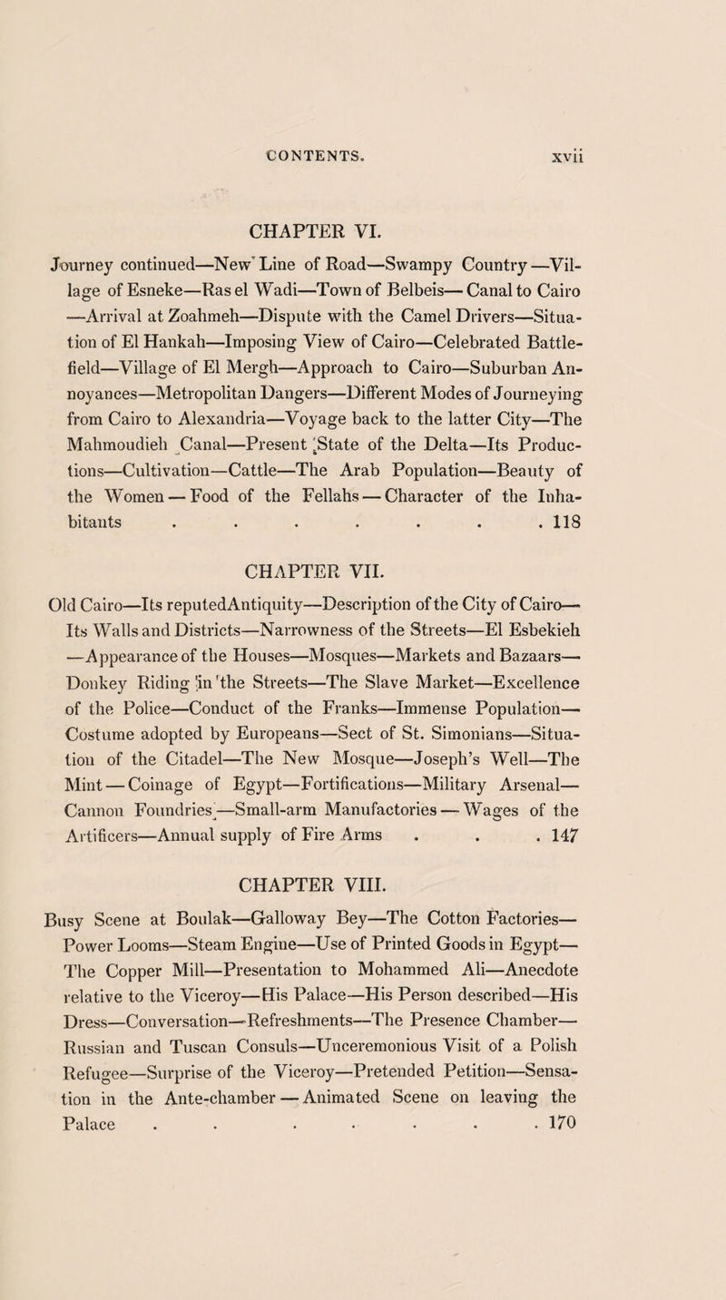 CHAPTER VI. Journey continued—New Line of Road—Swampy Country—Vil¬ lage of Esneke—Rasel Wadi—Town of Belbeis—Canal to Cairo -—Arrival at Zoahmeh—Dispute with the Camel Drivers—Situa¬ tion of El Hankah—Imposing View of Cairo—Celebrated Battle¬ field—Village of El Mergh—Approach to Cairo—Suburban An¬ noyances—Metropolitan Dangers—Different Modes of Journeying from Cairo to Alexandria-—Voyage back to the latter City—The Mahmoudieh Canal—Present “State of the Delta—Its Produc- tions—Cultivation—Cattle—The Arab Population—Beauty of the Women — Food of the Fellahs — Character of the Inha¬ bitants . . . . . . .118 CHAPTER VII. Old Cairo—Its reputedAntiquity—Description of the City of Cairo— Its Walls and Districts—Narrowness of the Streets—El Esbekieh —Appearance of the Houses—Mosques—Markets and Bazaars— Donkey Riding'in'the Streets—The Slave Market—Excellence of the Police—Conduct of the Franks—Immense Population— Costume adopted by Europeans—Sect of St. Simonians—Situa¬ tion of the Citadel—The New Mosque—Joseph’s Well—The Mint — Coinage of Egypt—Fortifications—Military Arsenal—■ Cannon Foundries^—Small-arm Manufactories — Wages of the Artificers—Annual supply of Fire Arms . . . 147 CHAPTER VIII. Busy Scene at Boulak—Galloway Bey—The Cotton Factories— Power Looms—Steam Engine—Use of Printed Goods in Egypt— The Copper Mill—Presentation to Mohammed Ali—Anecdote relative to the Viceroy—His Palace—His Person described—His Dress—Conversation—Refreshments—The Presence Chamber— Russian and Tuscan Consuls—Unceremonious Visit of a Polish Refugee—Surprise of the Viceroy—Pretended Petition—Sensa¬ tion in the Ante-chamber — Animated Scene on leaving the Palace . ..... 170