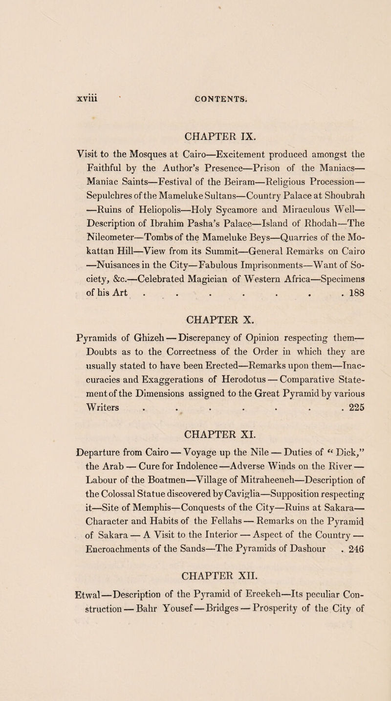 CHAPTER IX. Visit to the Mosques at Cairo—Excitement produced amongst the Faithful by the Author’s Presence—Prison of the Maniacs— Maniac Saints—Festival of the Beiram—Religious Procession— Sepulchres of the Mameluke Sultans—Country Palace at Shoubrah —Ruins of Heliopolis—Holy Sycamore and Miraculous Well— Description of Ibrahim Pasha’s Palace—Island of Rhodah—The Nileometer—Tombs of the Mameluke Beys—Quarries of the Mo- kattan Hill—View from its Summit—General Remarks on Cairo —Nuisances in the City—Fabulous Imprisonments—Want of So¬ ciety, &c.—Celebrated Magician of Western Africa—Specimens of his Art ....... 188 CHAPTER X. Pyramids of Ghizeli — Discrepancy of Opinion respecting them— Doubts as to the Correctness of the Order in which they are usually stated to have been Erected—Remarks upon them—Inac¬ curacies and Exaggerations of Herodotus — Comparative State¬ ment of the Dimensions assigned to the Great Pyramid by various Writers ....... 225 CHAPTER XI. Departure from Cairo — Voyage up the Nile — Duties of “ Dick,” the Arab — Cure for Indolence—Adverse Winds on the River — Labour of the Boatmen—Village of Mitraheeneh—Description of the Colossal Statue discovered by Caviglia—Supposition respecting it—Site of Memphis—Conquests of the City—Ruins at Sakara— Character and Habits of the Fellahs — Remarks on the Pyramid of Sakara — A Visit to the Interior — Aspect of the Country — Encroachments of the Sands—The Pyramids of Dashour . 246 CFIAPTER XII. Etwal—Description of the Pyramid of Ereekeh—Its peculiar Con¬ struction— Bahr Yousef—Bridges — Prosperity of the City of