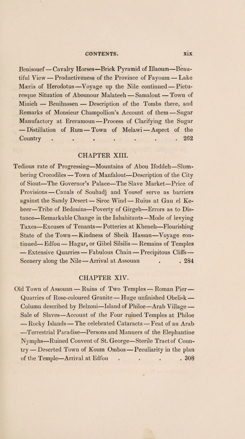 Benisouef—Cavalry Horses—Brick Pyramid of Illaoum—Beau¬ tiful View — Productiveness of the Province of Fayoum — Lake Maeris of Herodotus—Voyage up the Nile continued — Pictu¬ resque Situation of Abounour Malateeh — Samalout — Town of Minieh — Benihassen — Description of the Tombs there, and Remarks of Monsieur Champollion’s Account of them — Sugar Manufactory at Ereramoun — Process of Clarifying the Sugar — Distillation of Rum—Town of Melawi — Aspect of the Country ....... 262 CHAPTER XIII. Tedious rate of Progressing—Mountains of Abou Ifoddeh—Slum¬ bering Crocodiles — Town of Manfalout—Description of the City of Siout—The Governor’s Palace—The Slave Market—Price of Provisions — Canals of Souhadj and Yousef serve as barriers against the Sandy Desert—Siroc Wind-—Ruins at Gau el Ke- beer—Tribe of Bedouins—Poverty of Girgeh—Errors as to Dis¬ tance—Remarkable Change in the Inhabitants—Mode of levying Taxes—Excuses of Tenants—Potteries at Kheneli—Flourishing State of the Town-—Kindness of Sheik Hassan—Voyage con¬ tinued— Edfou — Hagar, or Gibel Silsilis — Remains of Temples — Extensive Quarries — Fabulous Chain — Precipitous Clifts — Scenery along the Nile—Arrival at Assouan . . 284 CHAPTER XIV. Old Town of Assouan-—Ruins of Two Temples — Roman Pier — Quarries of Rose-coloured Granite — Huge unfinished Obelisk — Column described by Belzoni—Island of Philoe—Arab Village — Sale of Slaves—Account of the Four ruined Temples at Philoe — Rocky Islands — The celebrated Cataracts — Feat of an Arab —Terrestrial Paradise—Persons and Manners of the Elephantine Nymphs—Ruined Convent of St. George—Sterile Tract of Coun¬ try— Deserted Town of Koum Ombos — Peculiarity in the plan of the Temple—Arrival at Edfou .... 308