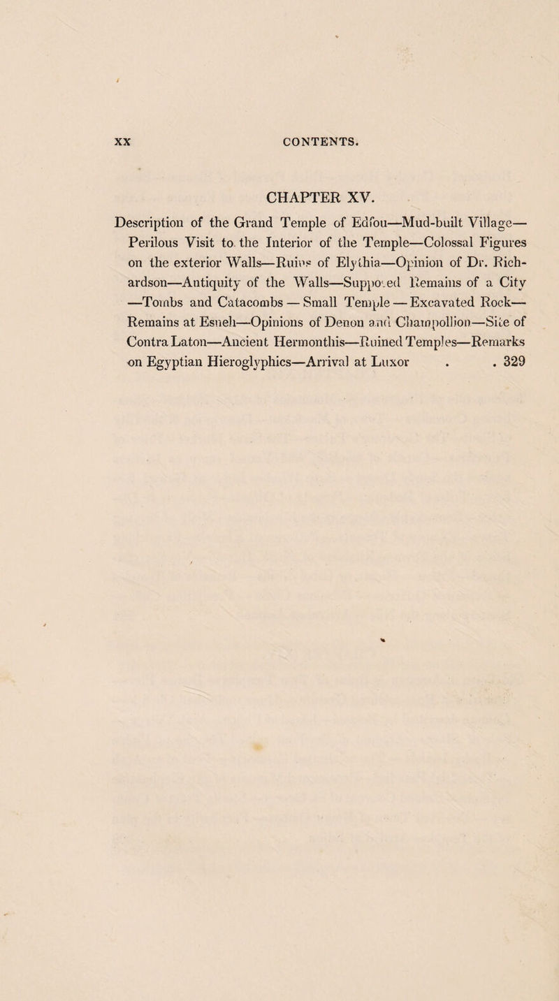 CHAPTER XV. Description of the Grand Temple of Edfou—Mud-built Village— Perilous Visit to the Interior of the Temple—Colossal Figures on the exterior Walls—Ruins of Elythia—Opinion of Dr. Rich¬ ardson—Antiquity of the Walls—Supposed Remains of a City —Tombs and Catacombs — Small Temple — Excavated Rock- Remains at Esueli—Opinions of Denon a nd Champollion—Site of Contra Laton—Ancient Hermonthis—Ruined Temples—Remarks on Egyptian Hieroglyphics—Arrival at Luxor . . 329