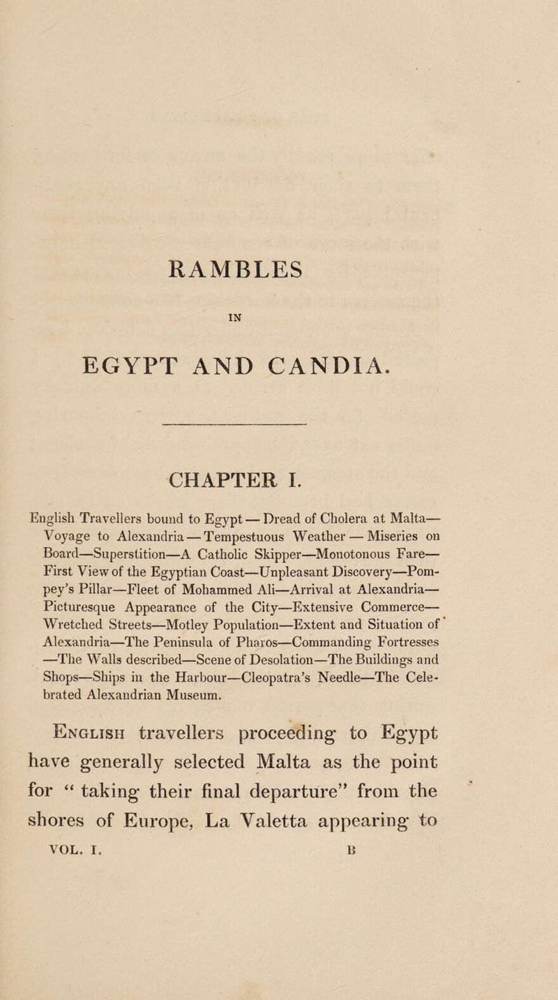 RAMBLES IN EGYPT AND CANDIA. CHAPTER 1. English Travellers bound to Egypt— Dread of Cholera at Malta— Voyage to Alexandria — Tempestuous Weather — Miseries on Board—Superstition—A Catholic Skipper—Monotonous Fare- First View of the Egyptian Coast—Unpleasant Discovery—Pom- pey’s Pillar—Fleet of Mohammed Ali—Arrival at Alexandria— Picturesque Appearance of the City—Extensive Commerce— Wretched Streets—Motley Population—Extent and Situation of Alexandria—The Peninsula of Pharos—Commanding Fortresses —The Walls described—Scene of Desolation—The Buildings and Shops—,Ships in the Harbour—Cleopatra’s Needle—The Cele¬ brated Alexandrian Museum. English travellers proceeding to Egypt have generally selected Malta as the point for “ taking their final departure” from the shores of Europe, La Valetta appearing to