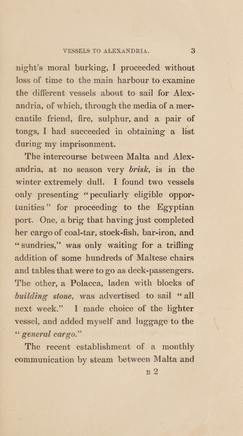 night's moral burking, I proceeded without loss of time to the main harbour to examine the different vessels about to sail for Alex¬ andria, of which, through the media of a mer¬ cantile friend, fire, sulphur, and a pair of tongs, I had succeeded in obtaining a list during my imprisonment. The intercourse between Malta and Alex¬ andria, at no season very brisk, is in the winter extremely dull. I found two vessels only presenting “peculiarly eligible oppor¬ tunities ” for proceeding to the Egyptian port. One, a brig that having just completed her cargo of coal-tar, stock-fish, bar-iron, and “ sundries/' was only waiting for a trifling addition of some hundreds of Maltese chairs and tables that were to go as deck-passengers. The other, a Polacca, laden with blocks of building stone, was advertised to sail “ all next week. I made choice of the lighter vessel, and added myself and luggage to the “ general cargo ” The recent establishment of a monthly communication by steam between Malta and b 2