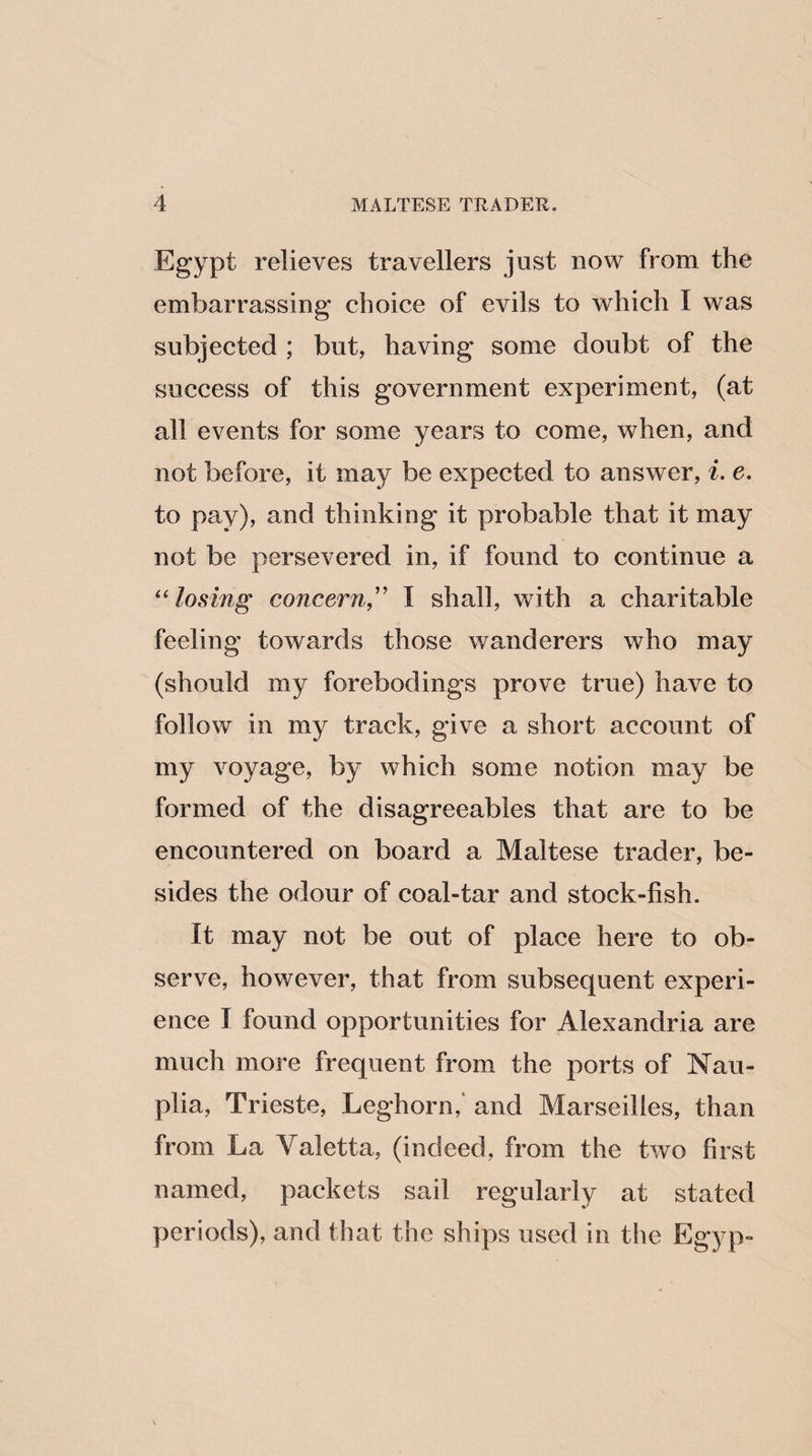 Egypt relieves travellers just now from the embarrassing choice of evils to which I was subjected ; but, having some doubt of the success of this government experiment, (at all events for some years to come, when, and not before, it may be expected to answer, i. e. to pay), and thinking it probable that it may not be persevered in, if found to continue a “losing concern,” I shall, with a charitable feeling towards those wanderers who may (should my forebodings prove true) have to follow in my track, give a short account of my voyage, by which some notion may be formed of the disagreeables that are to be encountered on board a Maltese trader, be¬ sides the odour of coal-tar and stock-fish. It may not be out of place here to ob¬ serve, however, that from subsequent experi¬ ence I found opportunities for Alexandria are much more frequent from the ports of Nau- plia, Trieste, Leghorn,' and Marseilles, than from La Yaletta, (indeed, from the two first named, packets sail regularly at stated periods), and that the ships used in the Egyp-