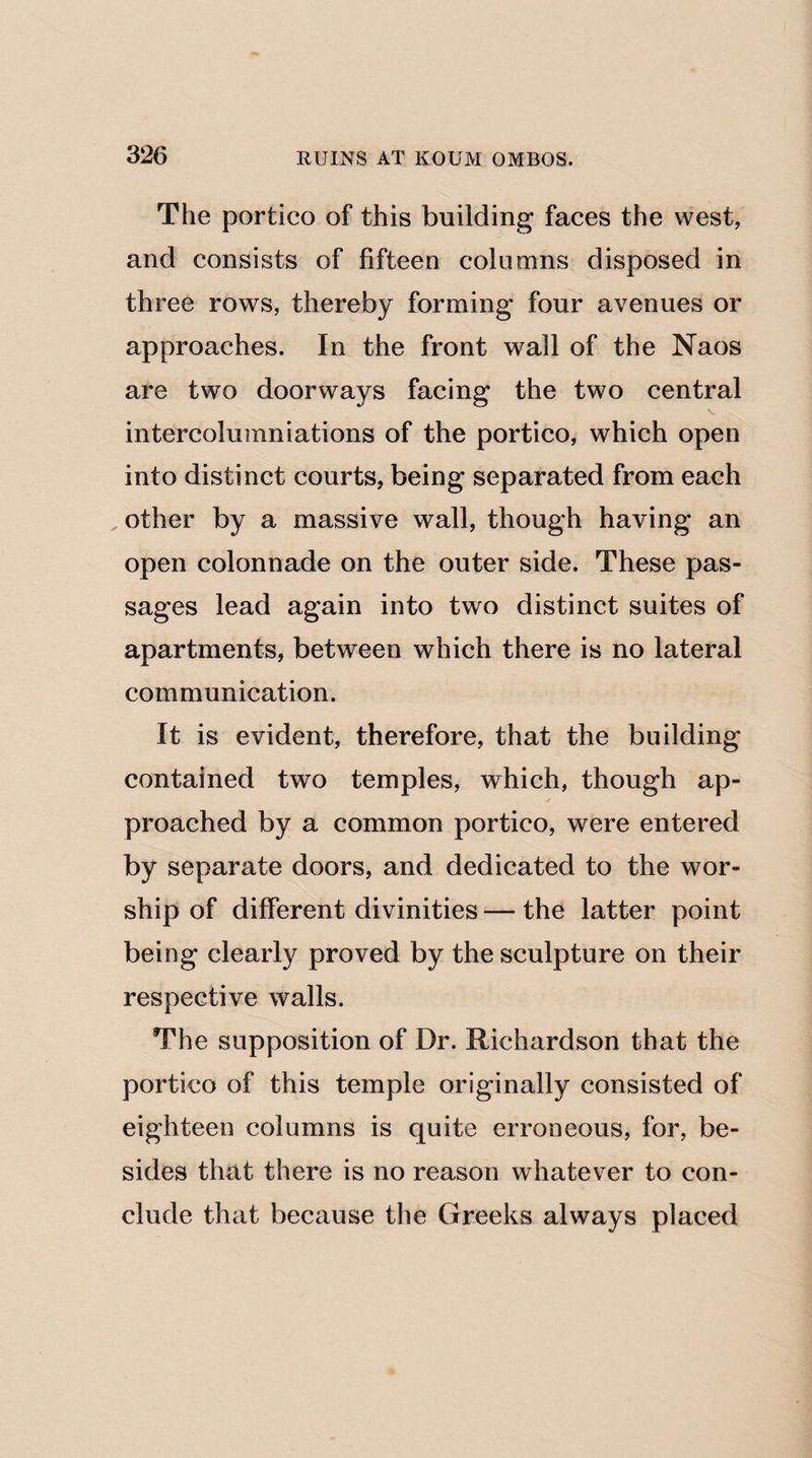 The portico of this building faces the west, and consists of fifteen columns disposed in three rows, thereby forming four avenues or approaches. In the front wall of the Naos are two doorways facing the two central intercolumniations of the portico, which open into distinct courts, being separated from each , other by a massive wall, though having an open colonnade on the outer side. These pas¬ sages lead again into two distinct suites of apartments, between which there is no lateral communication. It is evident, therefore, that the building contained two temples, which, though ap¬ proached by a common portico, were entered by separate doors, and dedicated to the wor¬ ship of different divinities — the latter point being clearly proved by the sculpture on their respective walls. The supposition of Dr. Richardson that the portico of this temple originally consisted of eighteen columns is quite erroneous, for, be¬ sides that there is no reason whatever to con¬ clude that because the Greeks always placed