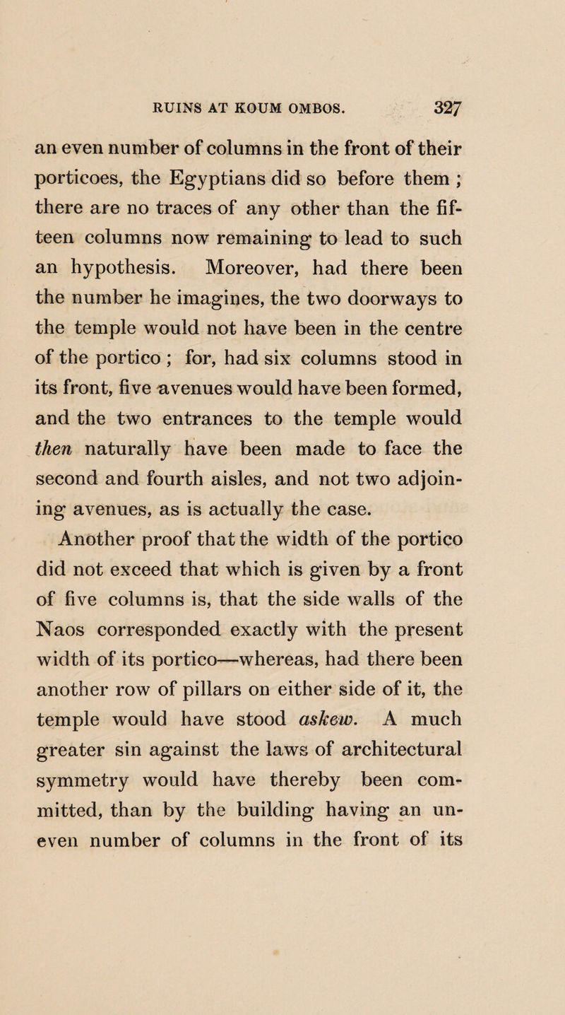 an even number of columns in the front of their porticoes, the Egyptians did so before them ; there are no traces of any other than the fif¬ teen columns now remaining to lead to such an hypothesis. Moreover, had there been the number he imagines, the two doorways to the temple would not have been in the centre of the portico ; for, had six columns stood in its front, five avenues would have been formed, and the two entrances to the temple would then naturally have been made to face the second and fourth aisles, and not two adjoin¬ ing avenues, as is actually the case. Another proof that the width of the portico did not exceed that which is given by a front of five columns is, that the side walls of the Naos corresponded exactly with the present width of its portico—whereas, had there been another row of pillars on either side of it, the temple would have stood askew. A much greater sin against the laws of architectural symmetry would have thereby been com¬ mitted, than by the building having an un¬ even number of columns in the front of its