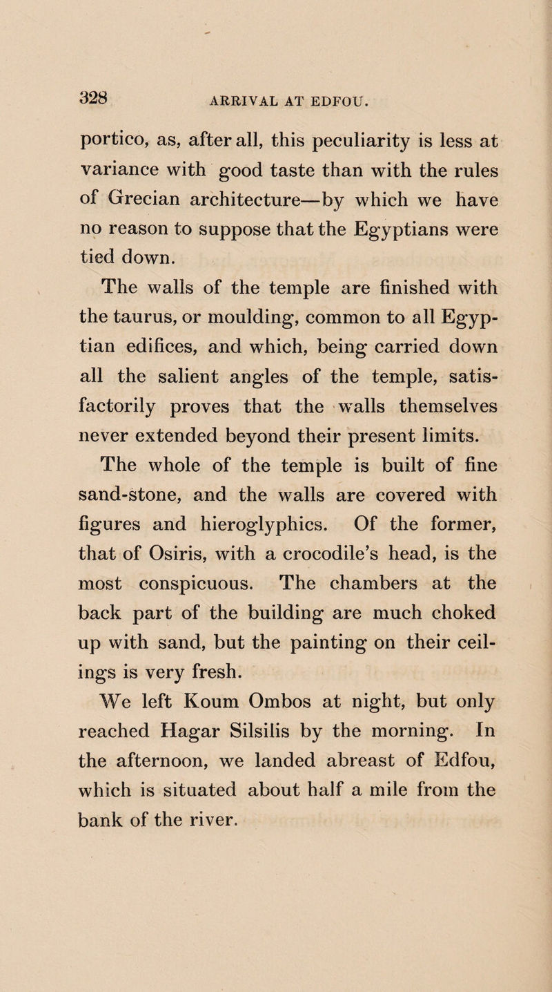 ARRIVAL AT EDFOU. portico, as, after all, this peculiarity is less at variance with good taste than with the rules of Grecian architecture—by which we have no reason to suppose that the Egyptians were tied down. The walls of the temple are finished with the taurus, or moulding, common to all Egyp¬ tian edifices, and which, being carried down all the salient angles of the temple, satis¬ factorily proves that the walls themselves never extended beyond their present limits. The whole of the temple is built of fine sand-stone, and the walls are covered with figures and hieroglyphics. Of the former, that of Osiris, with a crocodile's head, is the most conspicuous. The chambers at the back part of the building are much choked up with sand, but the painting on their ceil¬ ings is very fresh. We left Koum Ombos at night, but only reached Hagar Silsilis by the morning. In the afternoon, we landed abreast of Edfou, which is situated about half a mile from the bank of the river.