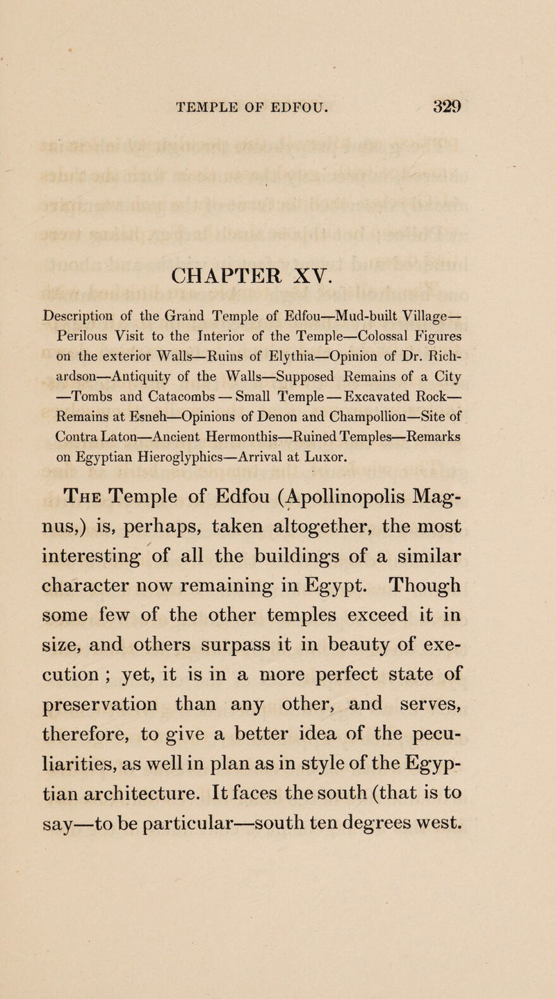 CHAPTER XY. Description of the Grand Temple of Edfou—Mud-built Village- Perilous Visit to the Interior of the Temple—Colossal Figures on the exterior Walls-—Ruins of Elythia—Opinion of Dr. Rich¬ ardson—Antiquity of the Walls—Supposed Remains of a City —Tombs and Catacombs — Small Temple — Excavated Rock— Remains at Esneh—Opinions of Denon and Champollion—Site of Contra Laton—Ancient Hermonthis—Ruined Temples—Remarks on Egyptian Hieroglyphics—Arrival at Luxor. The Temple of Edfou (Apollinopolis Mag¬ nus,) is, perhaps, taken altogether, the most / interesting of all the buildings of a similar character now remaining in Egypt. Though some few of the other temples exceed it in size, and others surpass it in beauty of exe¬ cution ; yet, it is in a more perfect state of preservation than any other, and serves, therefore, to give a better idea of the pecu¬ liarities, as well in plan as in style of the Egyp¬ tian architecture. It faces the south (that is to say—to be particular—south ten degrees west.