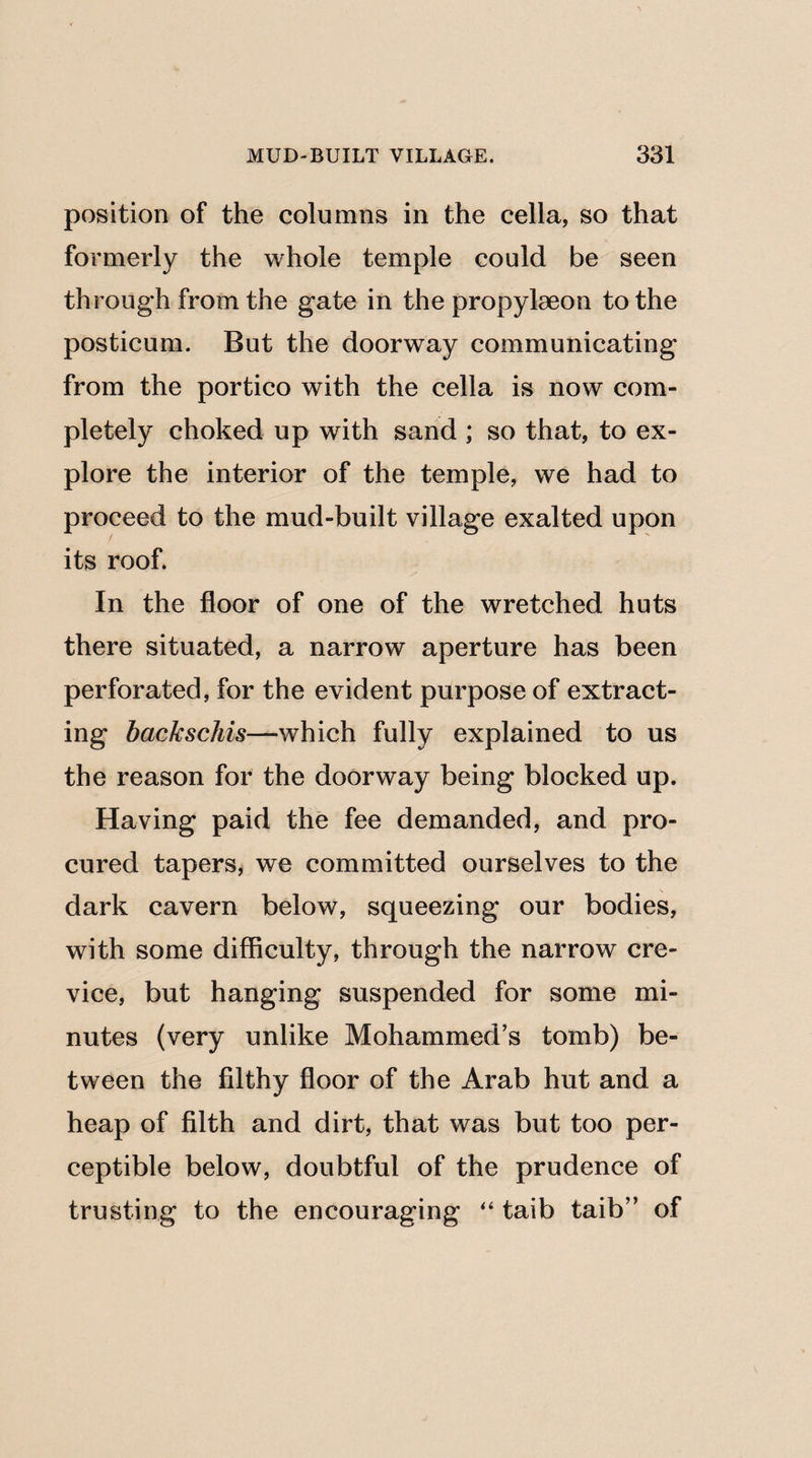 position of the columns in the cella, so that formerly the whole temple could be seen through from the gate in the propylaeon to the posticum. But the doorway communicating from the portico with the cella is now com¬ pletely choked up with sand ; so that, to ex¬ plore the interior of the temple, we had to proceed to the mud-built village exalted upon its roof. In the floor of one of the wretched huts there situated, a narrow aperture has been perforated, for the evident purpose of extract¬ ing backschis—which fully explained to us the reason for the doorway being blocked up. Having paid the fee demanded, and pro¬ cured tapers, we committed ourselves to the dark cavern below, squeezing our bodies, with some difficulty, through the narrow cre¬ vice, but hanging suspended for some mi¬ nutes (very unlike Mohammed’s tomb) be¬ tween the filthy floor of the Arab hut and a heap of filth and dirt, that was but too per¬ ceptible below, doubtful of the prudence of trusting to the encouraging “ taib taib” of
