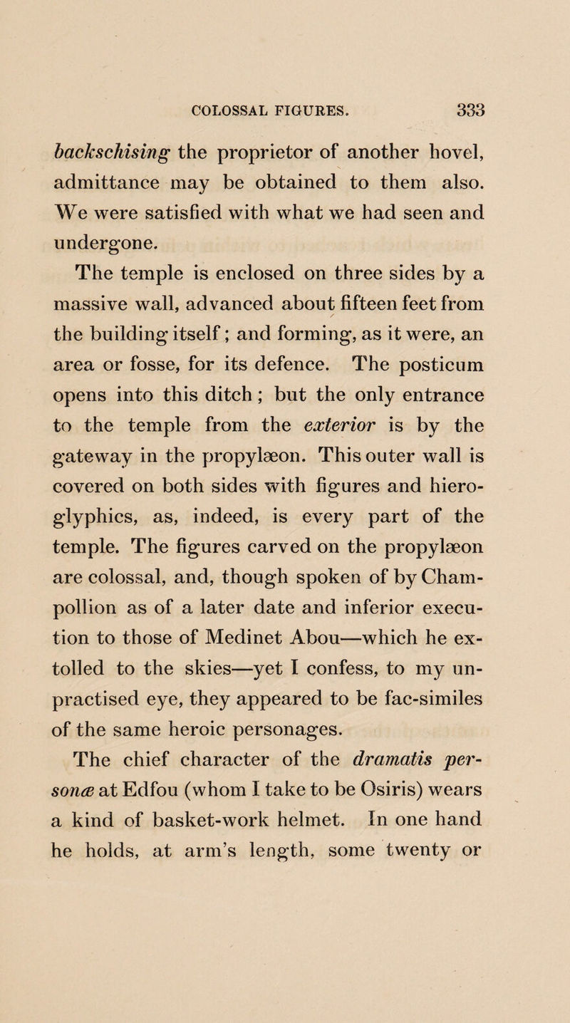 backschising the proprietor of another hovel, admittance may be obtained to them also. We were satisfied with what we had seen and undergone. The temple is enclosed on three sides by a massive wall, advanced about fifteen feet from the building itself; and forming, as it were, an area or fosse, for its defence. The posticum opens into this ditch; but the only entrance to the temple from the exterior is by the gateway in the propylaeon. This outer wall is covered on both sides with figures and hiero¬ glyphics, as, indeed, is every part of the temple. The figures carved on the propylseon are colossal, and, though spoken of by Cham- pollion as of a later date and inferior execu¬ tion to those of Medinet Abou—which he ex¬ tolled to the skies—yet I confess, to my un¬ practised eye, they appeared to be fac-similes of the same heroic personages. The chief character of the dramatis per- sonce at Edfou (whom I take to be Osiris) wears a kind of basket-work helmet. In one hand he holds, at arm’s length, some twenty or