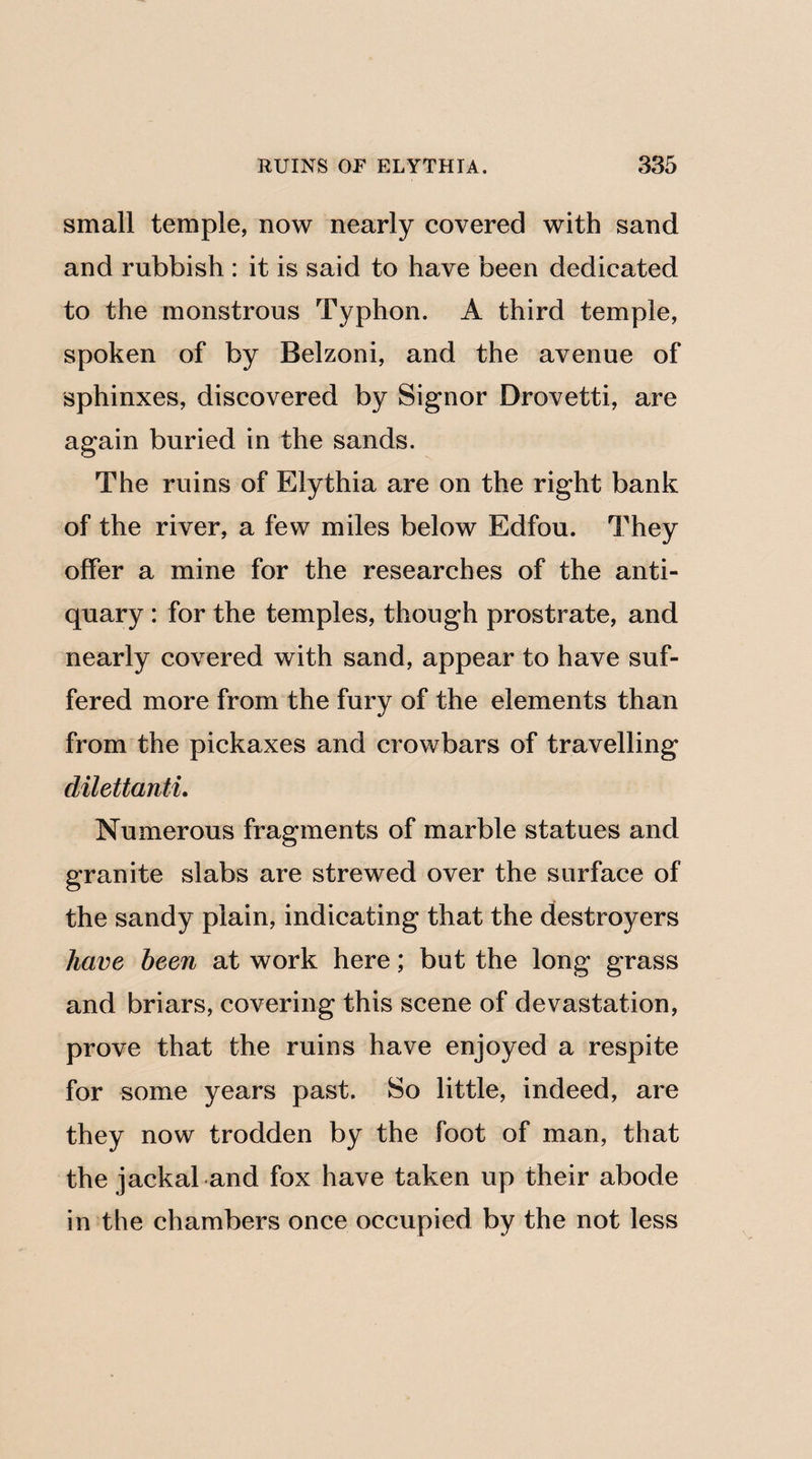 small temple, now nearly covered with sand and rubbish : it is said to have been dedicated to the monstrous Typhon. A third temple, spoken of by Belzoni, and the avenue of sphinxes, discovered by Signor Drovetti, are again buried in the sands. The ruins of Elythia are on the right bank of the river, a few miles below Edfou. They offer a mine for the researches of the anti¬ quary : for the temples, though prostrate, and nearly covered with sand, appear to have suf¬ fered more from the fury of the elements than from the pickaxes and crowbars of travelling dilettanti. Numerous fragments of marble statues and granite slabs are strewed over the surface of the sandy plain, indicating that the destroyers have been at work here; but the long grass and briars, covering this scene of devastation, prove that the ruins have enjoyed a respite for some years past. So little, indeed, are they now trodden by the foot of man, that the jackal and fox have taken up their abode in the chambers once occupied by the not less