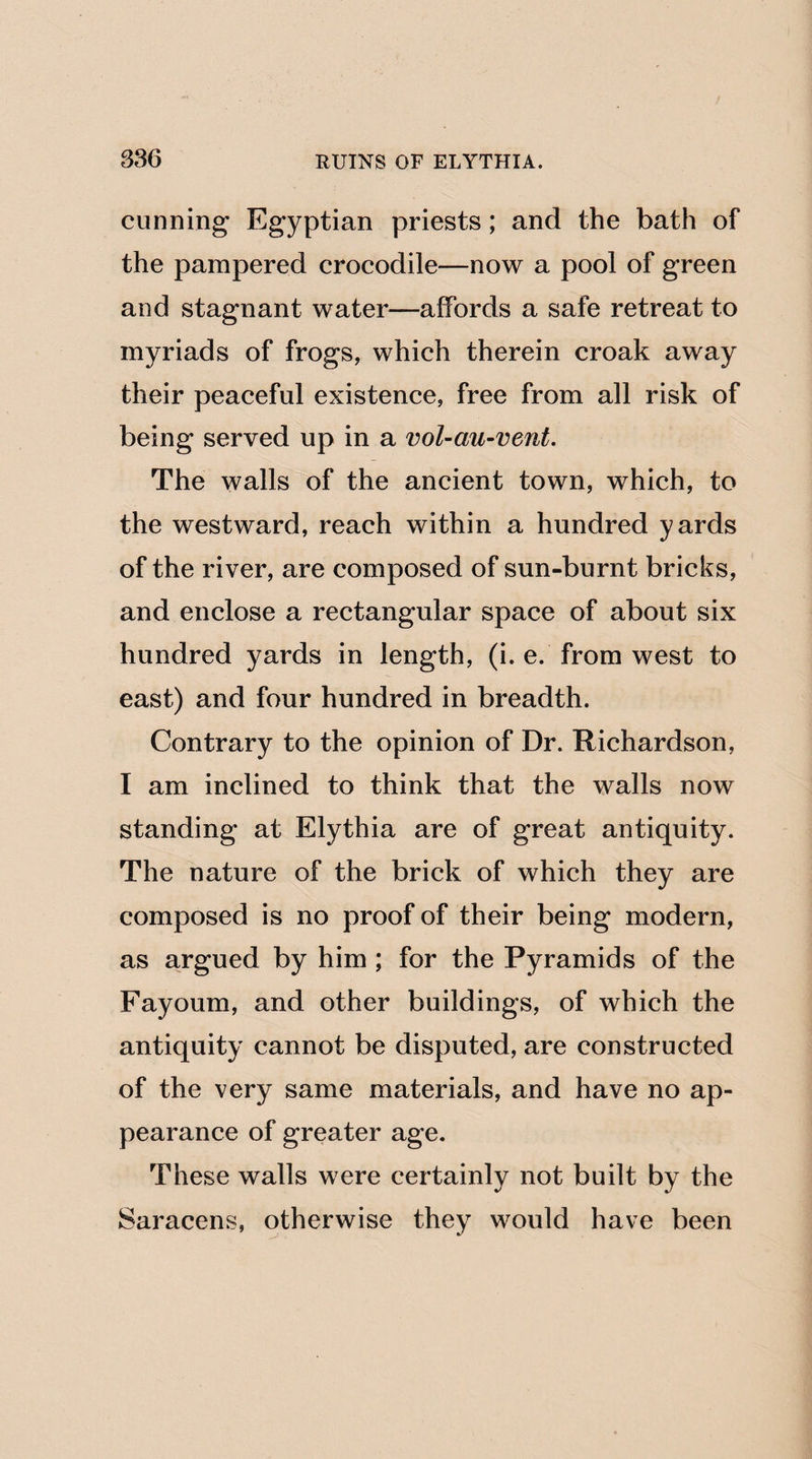 cunning1 Egyptian priests; and the bath of the pampered crocodile—now a pool of green and stagnant water—affords a safe retreat to myriads of frogs, which therein croak away their peaceful existence, free from all risk of being served up in a vol-au-vent. The walls of the ancient town, which, to the westward, reach within a hundred yards of the river, are composed of sun-burnt bricks, and enclose a rectangular space of about six hundred yards in length, (i. e. from west to east) and four hundred in breadth. Contrary to the opinion of Dr. Richardson, I am inclined to think that the walls now standing at Elythia are of great antiquity. The nature of the brick of which they are composed is no proof of their being modern, as argued by him ; for the Pyramids of the Fayoum, and other buildings, of which the antiquity cannot be disputed, are constructed of the very same materials, and have no ap¬ pearance of greater age. These walls were certainly not built by the Saracens, otherwise they would have been