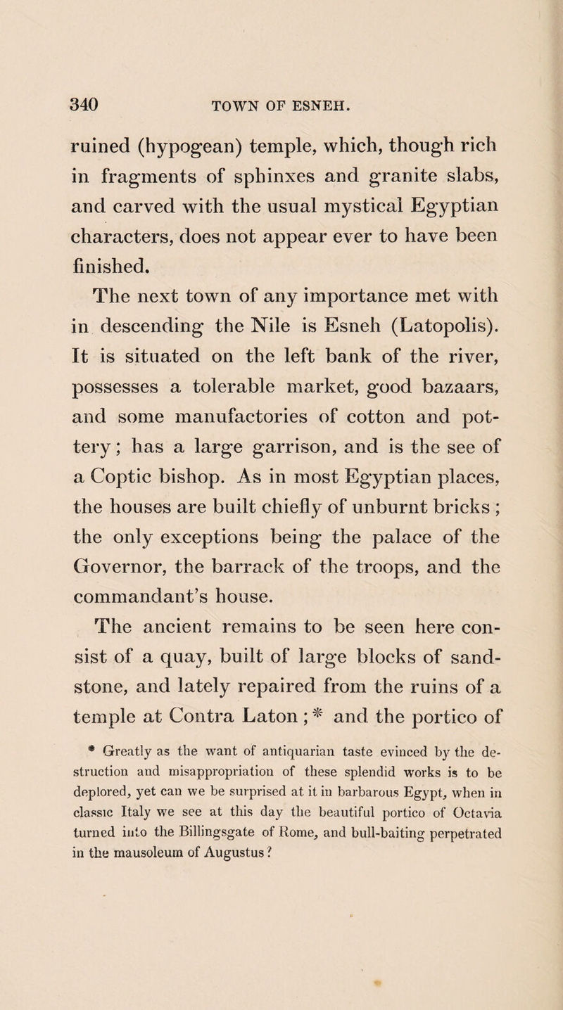 ruined (hypogean) temple, which, though rich in fragments of sphinxes and granite slabs, and carved with the usual mystical Egyptian characters, does not appear ever to have been finished. The next town of any importance met with in descending the Nile is Esneh (Latopolis). It is situated on the left bank of the river, possesses a tolerable market, good bazaars, and some manufactories of cotton and pot¬ tery ; has a large garrison, and is the see of a Coptic bishop. As in most Egyptian places, the houses are built chiefly of unburnt bricks ; the only exceptions being the palace of the Governor, the barrack of the troops, and the commandant’s house. The ancient remains to be seen here con¬ sist of a quay, built of large blocks of sand¬ stone, and lately repaired from the ruins of a temple at Contra Laton ; * and the portico of • Greatly as the want of antiquarian taste evinced by the de¬ struction and misappropriation of these splendid works is to be deplored, yet can we be surprised at it in barbarous Egypt, when in classic Italy we see at this day the beautiful portico of Octavia turned into the Billingsgate of Rome, and bull-baiting perpetrated in the mausoleum of Augustus ?