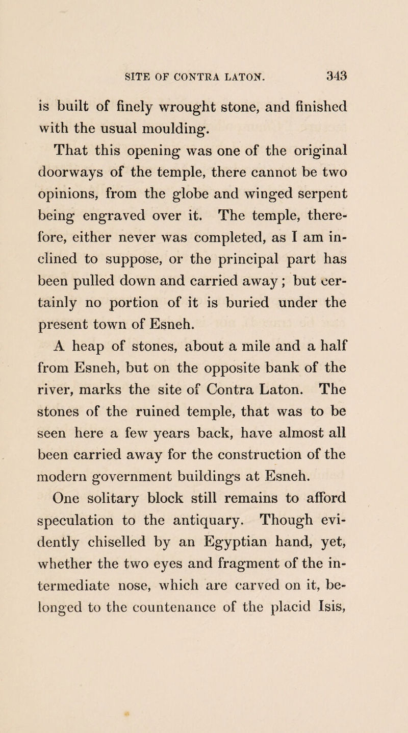 is built of finely wrought stone, and finished with the usual moulding. That this opening was one of the original doorways of the temple, there cannot be two opinions, from the globe and winged serpent being engraved over it. The temple, there¬ fore, either never was completed, as I am in¬ clined to suppose, or the principal part has been pulled down and carried away; but cer¬ tainly no portion of it is buried under the present town of Esneh. A heap of stones, about a mile and a half from Esneh, but on the opposite bank of the river, marks the site of Contra Laton. The stones of the ruined temple, that was to be seen here a few years back, have almost all been carried away for the construction of the modern government buildings at Esneh. One solitary block still remains to afford speculation to the antiquary. Though evi¬ dently chiselled by an Egyptian hand, yet, whether the two eyes and fragment of the in¬ termediate nose, which are carved on it, be¬ longed to the countenance of the placid Isis,
