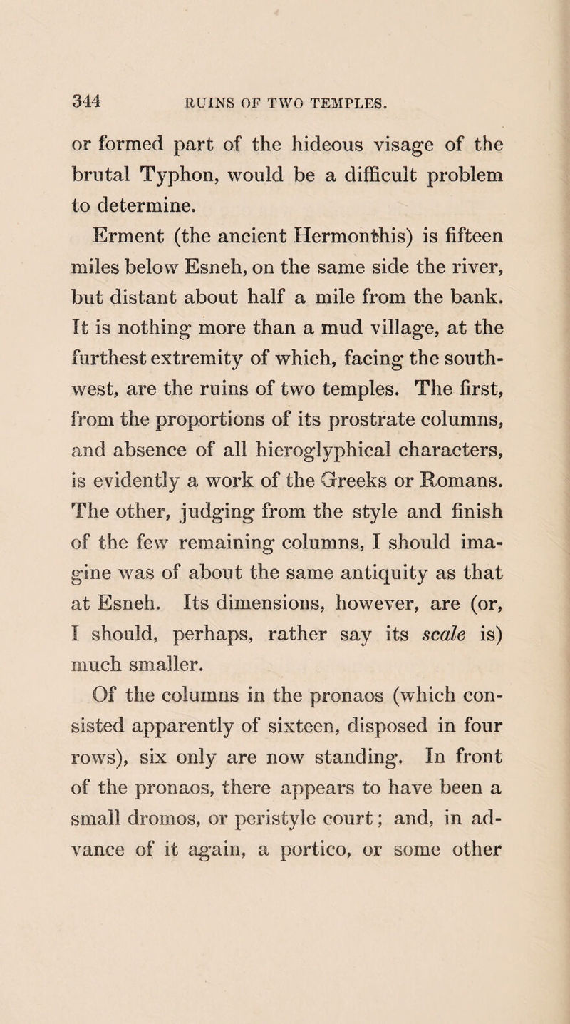 or formed part of the hideous visage of the brutal Typhon, would be a difficult problem to determine. Erment (the ancient Hermonthis) is fifteen miles below Esneh, on the same side the river, but distant about half a mile from the bank. It is nothing more than a mud village, at the furthest extremity of which, facing the south¬ west, are the ruins of two temples. The first, from the proportions of its prostrate columns, and absence of all hieroglyphical characters, is evidently a work of the Greeks or Romans. The other, judging from the style and finish of the few remaining columns, I should ima¬ gine was of about the same antiquity as that at Esneh. Its dimensions, however, are (or, I should, perhaps, rather say its scale is) much smaller. Of the columns in the pronaos (which con¬ sisted apparently of sixteen, disposed in four rows), six only are now standing. In front of the pronaos, there appears to have been a small drornos, or peristyle court; and, in ad¬ vance of it again, a portico, or some other