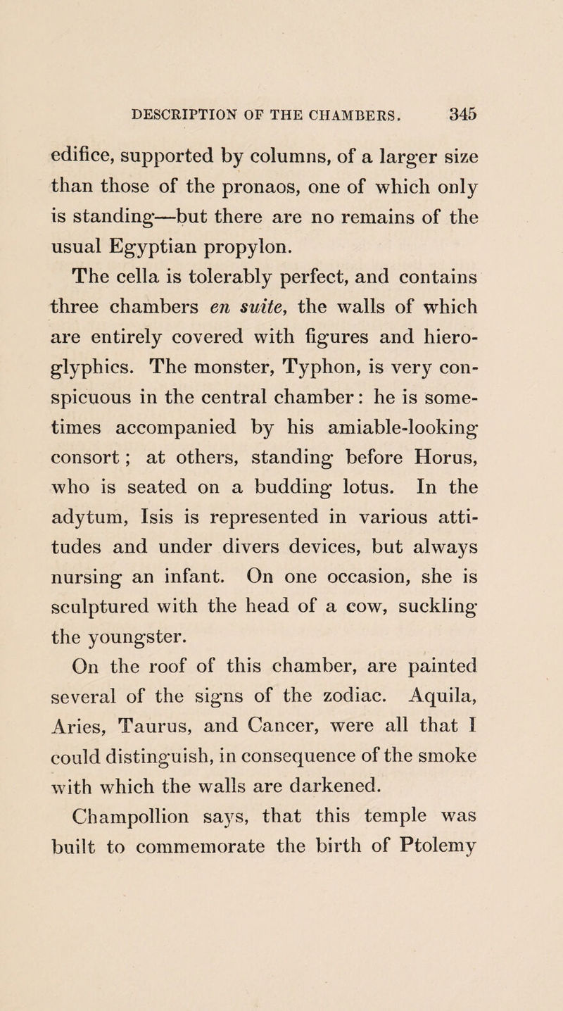 edifice, supported by columns, of a larger size than those of the pronaos, one of which only is standing—but there are no remains of the usual Egyptian propylon. The cella is tolerably perfect, and contains three chambers en suite, the walls of which are entirely covered with figures and hiero¬ glyphics. The monster, Typhon, is very con¬ spicuous in the central chamber: he is some¬ times accompanied by his amiable-looking consort; at others, standing before Horus, who is seated on a budding lotus. In the adytum, Isis is represented in various atti¬ tudes and under divers devices, but always nursing an infant. On one occasion, she is sculptured with the head of a cow, suckling the youngster. On the roof of this chamber, are painted several of the signs of the zodiac. Aquila, Aries, Taurus, and Cancer, were all that I could distinguish, in consequence of the smoke with which the walls are darkened. Champollion says, that this temple was built to commemorate the birth of Ptolemy