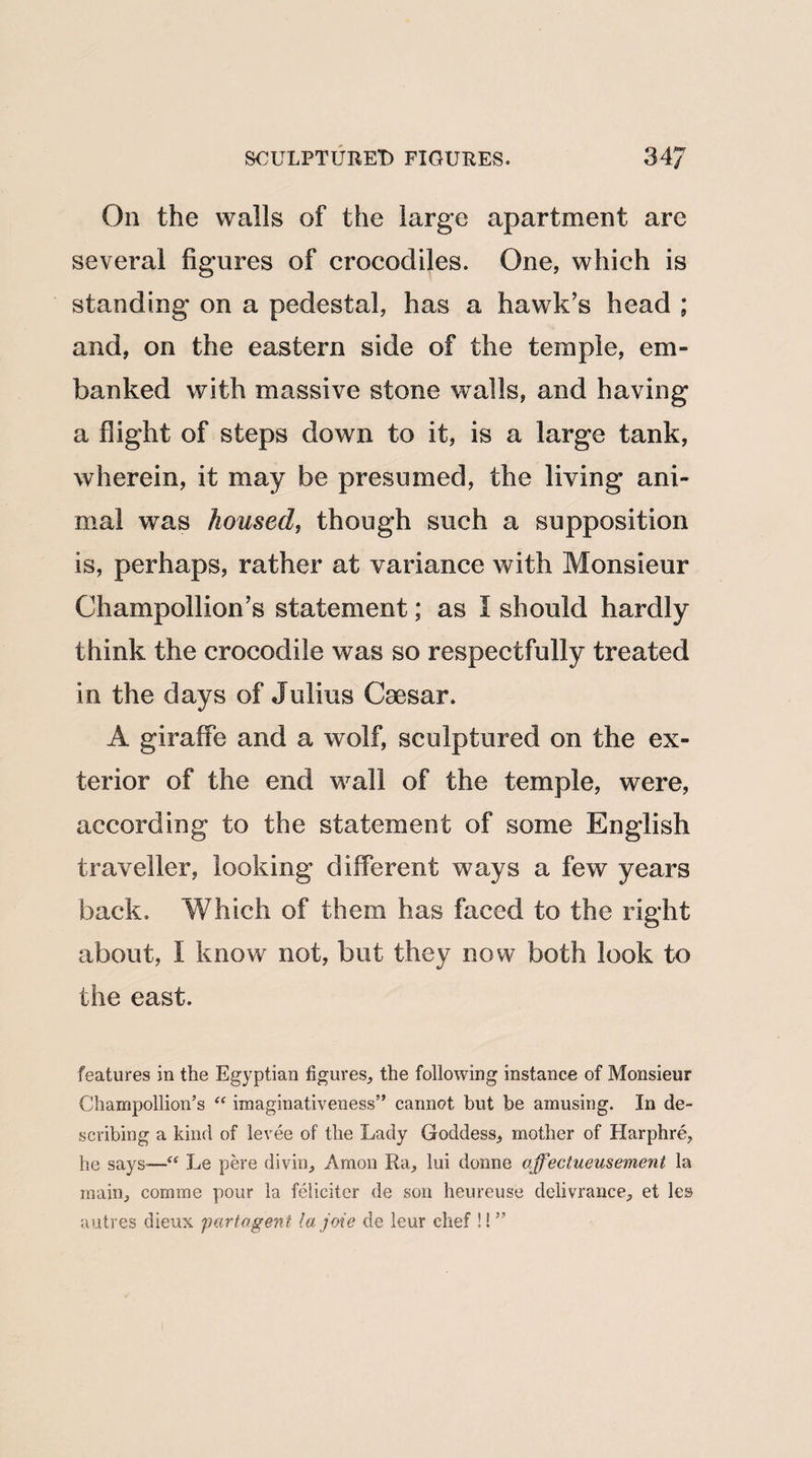 On the walls of the large apartment are several figures of crocodiles. One, which is standing on a pedestal, has a hawk’s head ; and, on the eastern side of the temple, em¬ banked with massive stone walls, and having a flight of steps down to it, is a large tank, wherein, it may be presumed, the living ani¬ mal was housed, though such a supposition is, perhaps, rather at variance with Monsieur Champollion’s statement; as I should hardly think the crocodile was so respectfully treated in the days of Julius Caesar. A giraffe and a wolf, sculptured on the ex¬ terior of the end wall of the temple, were, according to the statement of some English traveller, looking different ways a few years back. Which of them has faced to the right about, f know not, but they now both look to the east. features in the Egyptian figures, the following instance of Monsieur Champollion’s “ imaginativeness” cannot but be amusing. In de¬ scribing a kind of levee of the Lady Goddess, mother of Harphre, he says-—“ Le pere divin, Amon Ra, lui donne ajfectueusemenl la main, comme pour la feliciter de son heureuse delivrance, et les autres dieux partagent lajoie de leur chef !! ”