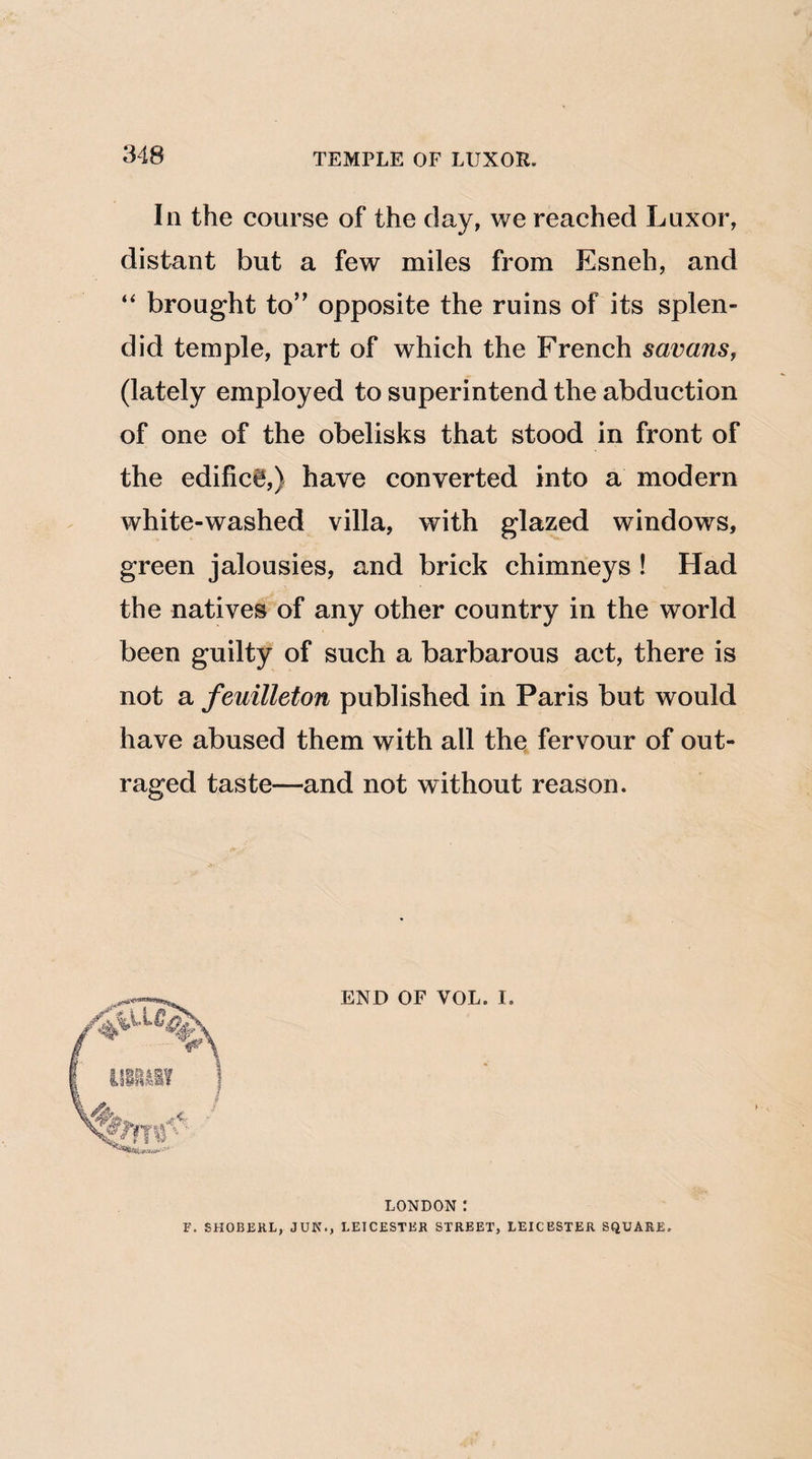In the course of the day, we reached Luxor, distant but a few miles from Esneh, and “ brought to” opposite the ruins of its splen¬ did temple, part of which the French savans, (lately employed to superintend the abduction of one of the obelisks that stood in front of the edific0,) have converted into a modern white-washed villa, with glazed windows, green jalousies, and brick chimneys ! Had the natives of any other country in the world been guilty of such a barbarous act, there is not a feuilleton published in Paris but would have abused them with all the fervour of out¬ raged taste—and not without reason. END OF VOL. I LONDON : F. SHOBERL, JUN., LEICESTER STREET, LEICESTER SQUARE