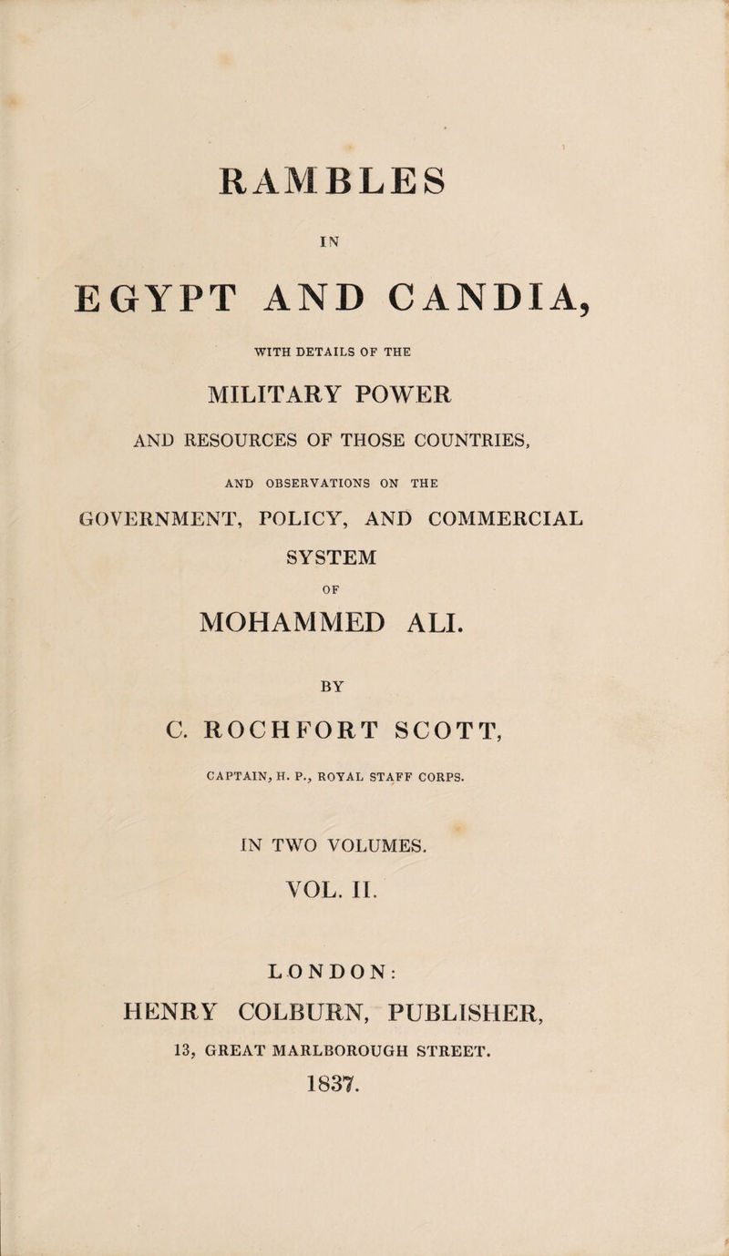 RAMBLES IN EGYPT AND CANDIA, WITH DETAILS OF THE MILITARY POWER AND RESOURCES OF THOSE COUNTRIES, AND OBSERVATIONS ON THE GOVERNMENT, POLICY, AND COMMERCIAL SYSTEM OF MOHAMMED ALI. BY C. ROCHFORT SCOTT, CAPTAIN, H. P., ROYAL STAFF CORPS. IN TWO VOLUMES. YOL. II. LONDON: HENRY COLBURN, PUBLISHER, 13, GREAT MARLBOROUGH STREET. 1837.