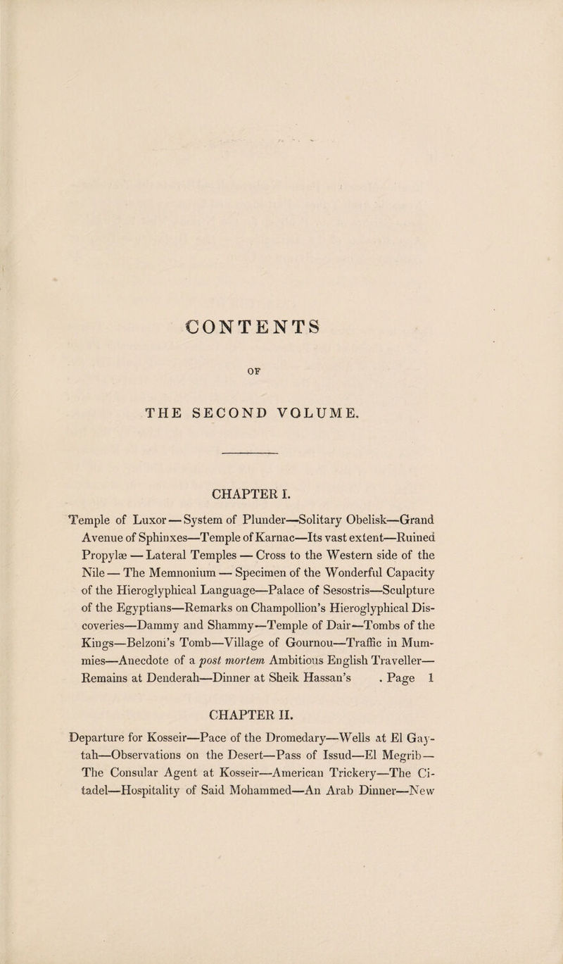 CONTENTS OF THE SECOND VOLUME. CHAPTER I. Temple of Luxor — System of Plunder—Solitary Obelisk-—Grand Avenue of Sphinxes—Temple of Karnac—Its vast extent—Ruined Propylae — Lateral Temples -— Cross to the Western side of the Nile — The Memnonium — Specimen of the Wonderful Capacity of the Hieroglyphical Language—Palace of Sesostris—Sculpture of the Egyptians—Remarks on Champollion’s Hieroglyphical Dis¬ coveries—Dammy and Shammy—Temple of Dair—Tombs of the Kings—Belzom’s Tomb—Village of Gournou—Traffic in Mum¬ mies—Anecdote of a post mortem Ambitious English Traveller— Remains at Denderah—Dinner at Sheik Hassan’s . Page 1 CHAPTER II. Departure for Kosseir—Pace of the Dromedary—Wells at El Gay- tah—Observations on the Desert—Pass of Issud—El Megrib— The Consular Agent at Kosseir—American Trickery—The Ci¬ tadel—Hospitality of Said Mohammed—An Arab Dinner—New