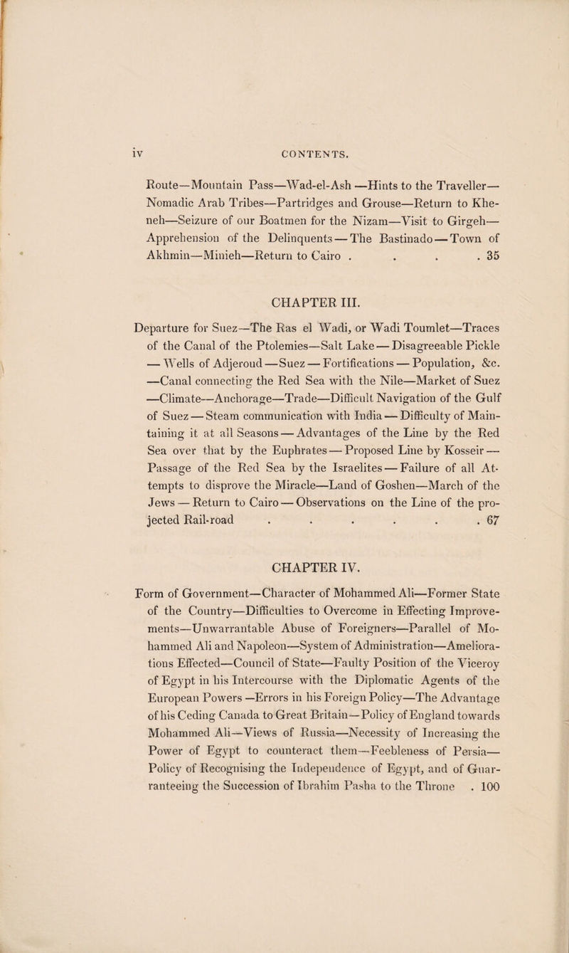 Route—Mountain Pass—Wad-el-Ash —Hints to the Traveller— Nomadic Arab Tribes—Partridges and Grouse—Return to Khe- neh—Seizure of our Boatmen for the Nizam—Visit to Girgeh— Apprehension of the Delinquents — The Bastinado — Town of Aklimin—Minieh—Return to Cairo . . . .35 CHAPTER III. Departure for Suez—The Ras el Wadi, or Wadi Toumlet—Traces of the Canal of the Ptolemies—Salt Lake — Disagreeable Pickle — Wells of Adjeroud—Suez —Fortifications — Population, &c. —Canal connecting the Red Sea with the Nile—Market of Suez —Climate—Anchorage—Trade—Difficult Navigation of the Gulf of Suez — Steam communication with India — Difficulty of Main¬ taining it at ail Seasons — Advantages of the Line by the Red Sea over that by the Euphrates — Proposed Line by Kosseir — Passage of the Red Sea by the Israelites — Failure of all At¬ tempts to disprove the Miracle—Land of Goshen—March of the Jews — Return to Cairo — Observations on the Line of the pro¬ jected Rail-road . . . . . .67 CHAPTER IV. Form of Government—Character of Mohammed Ali—Former State of the Country—Difficulties to Overcome in Effecting Improve¬ ments—Unwarrantable Abuse of Foreigners—Parallel of Mo¬ hammed Ali and Napoleon—System of Administration—Ameliora¬ tions Effected—Council of State—Faulty Position of the Viceroy of Egypt in his Intercourse with the Diplomatic Agents of the European Powers —Errors in his Foreign Policy—The Advantage of his Ceding Canada to Great Britain—Policy of England towards Mohammed Ali—Views of Russia—Necessity of Increasing the Power of Egypt to counteract them—Feebleness of Persia— Policy of Recognising the Independence of Egypt, and of Guar- ranteeing the Succession of Ibrahim Pasha to the Throne . 100