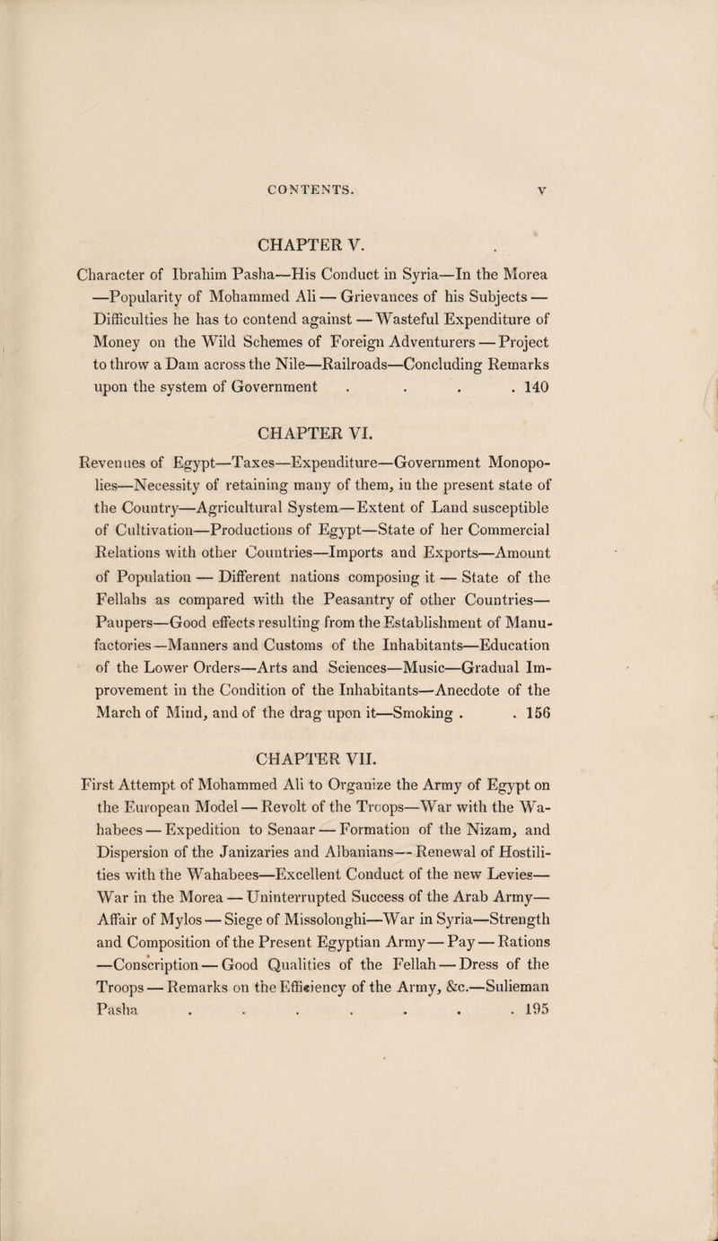 CHAPTER V. Character of Ibrahim Pasha—His Conduct in Syria—In the Morea —Popularity of Mohammed Ali — Grievances of his Subjects — Difficulties he has to contend against —Wasteful Expenditure of Money on the Wild Schemes of Foreign Adventurers — Project to throw a Dam across the Nile—Railroads—Concluding Remarks upon the system of Government .... 140 CHAPTER VI. Revenues of Egypt—Taxes—Expenditure—Government Monopo¬ lies—Necessity of retaining many of them, in the present state of the Country—Agricultural System—Extent of Land susceptible of Cultivation—Productions of Egypt—State of her Commercial Relations with other Countries—Imports and Exports—Amount of Population — Different nations composing it — State of the Fellahs as compared with the Peasantry of other Countries— Paupers—Good effects resulting from the Establishment of Manu¬ factories—Manners and Customs of the Inhabitants—Education of the Lower Orders—Arts and Sciences—Music—Gradual Im¬ provement in the Condition of the Inhabitants—Anecdote of the March of Mind, and of the drag upon it—Smoking . .156 CHAPTER VII. First Attempt of Mohammed Ali to Organize the Army of Egypt on the European Model — Revolt of the Troops—-War with the Wa- habees — Expedition to Senaar — Formation of the Nizam, and Dispersion of the Janizaries and Albanians—- Renewal of Hostili¬ ties with the Wahabees—Excellent Conduct of the new Levies— War in the Morea — Uninterrupted Success of the Arab Army— Affair of Mylos — Siege of Missolonghi—War in Syria—Strength and Composition of the Present Egyptian Army—Pay — Rations —Conscription — Good Qualities of the Fellah — Dress of the Troops — Remarks on theEffieiency of the Army, &amp;c.—Sulieman Pasha ....... 195