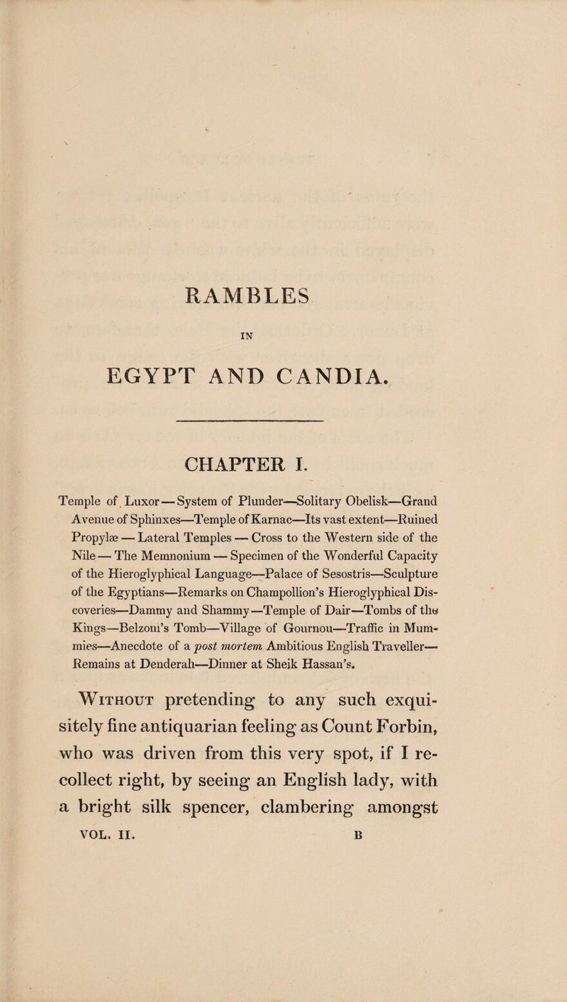 RAMBLES IN EGYPT AND CANDIA. CHAPTER I. Temple of , Luxor — System of Plunder—Solitary Obelisk—Grand Avenue of Sphinxes—Temple of Karnac—Its vast extent—Ruined Propylse — Lateral Temples — Cross to the Western side of the Nile — The Memnonium — Specimen of the Wonderful Capacity of the Hieroglyphical Language—Palace of Sesostris—Sculpture of the Egyptians—Remarks on Champollion’s Hieroglyphical Dis¬ coveries—Dammy and Shammy—Temple of Dair—Tombs of the Kings—Belzom’s Tomb—Village of Gournou—Traffic in Mum¬ mies—Anecdote of a post mortem Ambitious English Traveller- Remains at Denderah—Dinner at Sheik Hassan’s. Without pretending to any such exqui¬ sitely fine antiquarian feeling as Count Forbin, who was driven from this very spot, if I re¬ collect right, by seeing an English lady, with a bright silk spencer, clambering amongst VOL. II. B