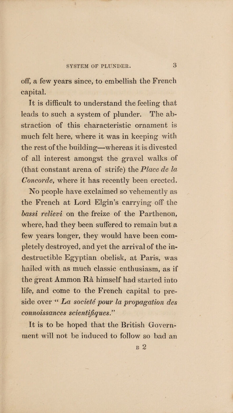 SYSTEM OF PLUNDER. off, a few years since, to embellish the French capital. It is difficult to understand the feeling that leads to such a system of plunder. The ab¬ straction of this characteristic ornament is much felt here, where it was in keeping with the rest of the building—whereas it is divested of all interest amongst the gravel walks of (that constant arena of strife) the Place de la Concorde, where it has recently been erected. No people have exclaimed so vehemently as the French at Lord Elgin’s carrying off the has si relievi on the freize of the Parthenon, where, had they been suffered to remain but a few years longer, they would have been com- pletely destroyed, and yet the arrival of the in¬ destructible Egyptian obelisk, at Paris, was hailed with as much classic enthusiasm, as if the great Ammon Ra himself had started into life, and come to the French capital to pre¬ side over “ La societe pour la propagation des connoissances scientifiques.” It is to be hoped that the British Govern¬ ment will not be induced to follow so bad an r 2