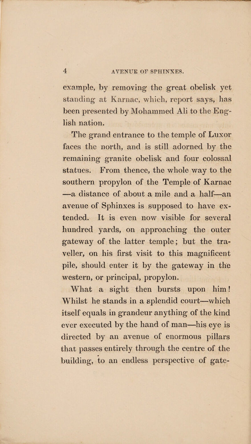 example, by removing the great obelisk yet standing at Karriac, which, report says, has been presented by Mohammed Ali to the Eng- lish nation. The grand entrance to the temple of Luxor faces the north, and is still adorned by the remaining granite obelisk and four colossal statues. From thence, the whole way to the southern propylon of the Temple of Karnac —a distance of about a mile and a half—an avenue of Sphinxes is supposed to have ex¬ tended. It is even now visible for several hundred yards, on approaching the outer gateway of the latter temple; but the tra¬ veller, on his first visit to this magnificent pile, should enter it by the gateway in the western, or principal, propylon. What a sight then bursts upon him! Whilst he stands in a splendid court—which itself equals in grandeur anything of the kind ever executed by the hand of man—his eye is directed by an avenue of enormous pillars that passes entirely through the centre of the building, to an endless perspective of gate-