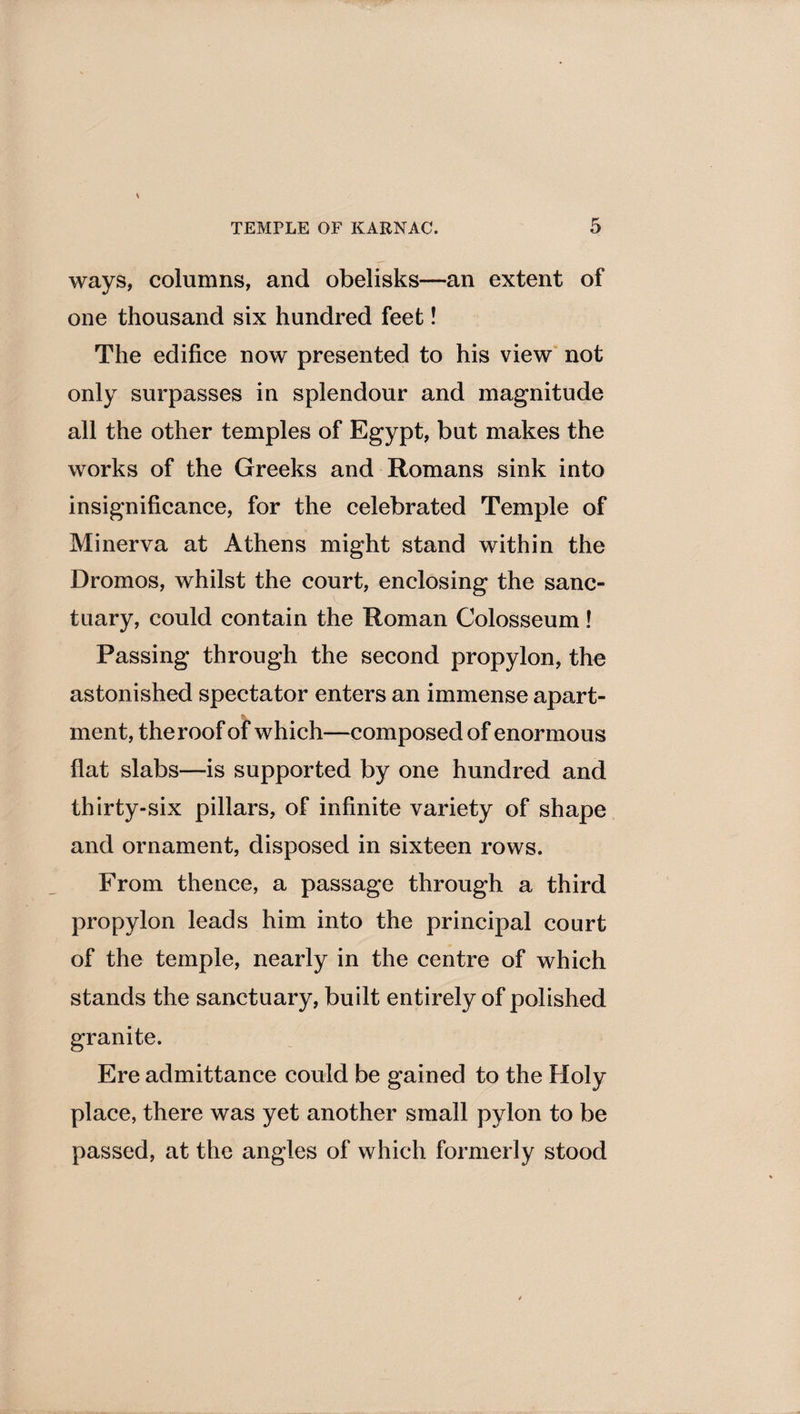 ways, columns, and obelisks—an extent of one thousand six hundred feet! The edifice now presented to his view not only surpasses in splendour and magnitude all the other temples of Egypt, but makes the works of the Greeks and Romans sink into insignificance, for the celebrated Temple of Minerva at Athens might stand within the Dromos, whilst the court, enclosing the sanc¬ tuary, could contain the Roman Colosseum! Passing through the second propylon, the astonished spectator enters an immense apart¬ ment, the roof of which—composed of enormous flat slabs—is supported by one hundred and thirty-six pillars, of infinite variety of shape and ornament, disposed in sixteen rows. From thence, a passage through a third propylon leads him into the principal court of the temple, nearly in the centre of which stands the sanctuary, built entirely of polished granite. Ere admittance could be gained to the Holy place, there was yet another small pylon to be passed, at the angles of which formerly stood